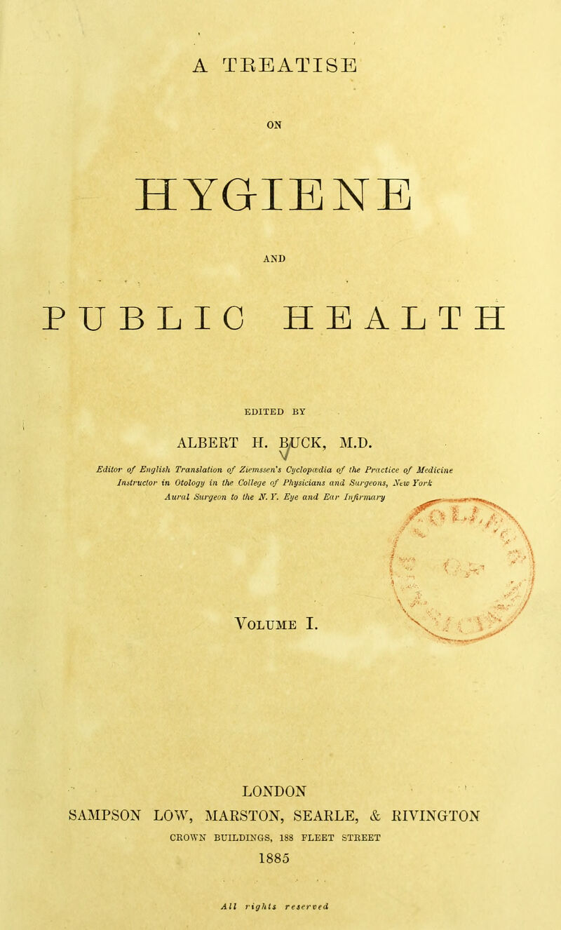 A TREATISE ON HYGIENE AND PUBLIC HEALTH EDITED BY ALBERT H. B/UCK, M.D Editor of English Translation of Ziemssen's Cijclopcedia of the Practice of Medicine Instructor in Otology in the College of Physicians and Surgeons, Ifeui York Aural Surgeon to the N. Y. Eye and Ear Infirmary Volume I. LONDON SAMPSON LOW, MARSTON, SEARLE, & RIVINGTON CROWN BUILDINGS, 188 FLEET STREET 1885 All rights reserved