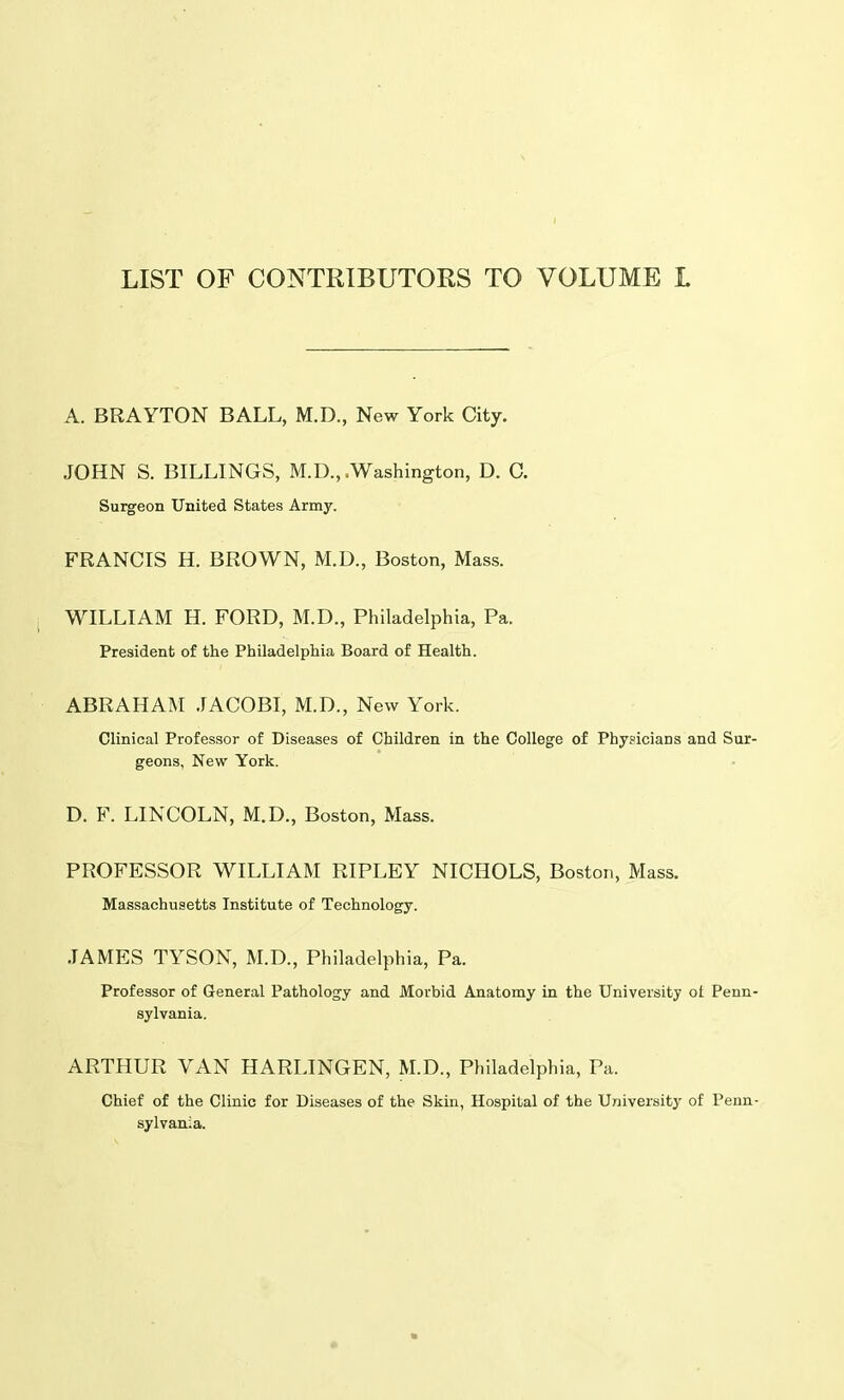 LIST OF CONTRIBUTORS TO VOLUME L A. BRAYTON BALL, M.D., New York City. JOHN S. BILLINGS, M.D., .Washington, D. C. Surgeon United States Army. FRANCIS H. BROWN, M.D., Boston, Mass. WILLIAM H. FORD, M.D., Philadelphia, Pa. President of the Philadelphia Board of Health. ABRAHAM JACOBI, M.D., New York. Clinical Professor of Diseases of Children in the College of Physicians and Sur- geons, New York. D. F. LINCOLN, M.D., Boston, Mass. PROFESSOR WILLIAM RIPLEY NICHOLS, Boston, Mass. Massachusetts Institute of Technology. JAMES TYSON, M.D., Philadelphia, Pa. Professor of General Pathology and Morbid Anatomy in the University oi Penn- sylvania. ARTHUR VAN HARLINGEN, M.D., Philadelphia, Pa. Chief of the Clinic for Diseases of the Skin, Hospital of the University of Penn- sylvania.