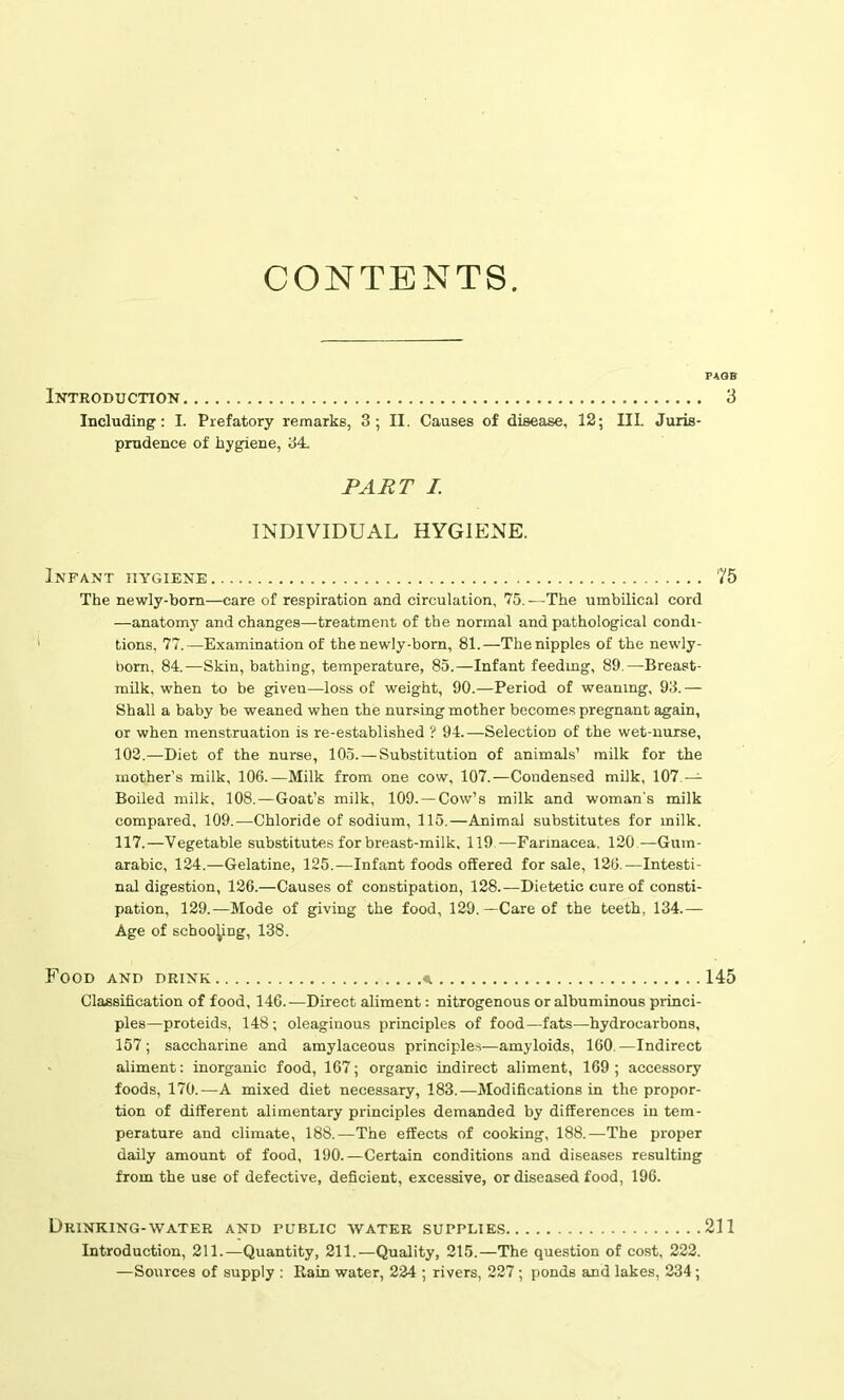 CONTENTS. Introduction Including: I. Prefatory remarks, 3; II. Causes of disease, 12; IIL Juris- prudence of hygiene, 34. PART I. INDIVIDUAL HYGIENE. Infant hygiene The newly-born—care of respiration and circulation, 75. -—The umbilical cord —anatomy and changes—treatment of the normal and pathological condi- tions. 77.—Examination of the newly-born, 81.—The nipples of the newly- born, 84.—Skin, bathing, temperature, 85.—Infant feeding, 89.—Breast- milk, when to be given—loss of weight, 90.—Period of weaning, 93.— Shall a baby be weaned when the nursing mother becomes pregnant again, or when menstruation is re-established ? 94.—Selection of the wet-nurse, 102.—Diet of the nurse, 105. — Substitution of animals’ milk for the mother’s milk, 106.—Milk from one cow, 107.—Condensed milk, 107 — Boiled milk, 108.—Goat’s milk, 109.—Cow’s milk and woman's milk compared, 109.—Chloride of sodium, 115.—Animal substitutes for milk. 117.—Vegetable substitutes for breast-milk, 119 —Farmacea. 120—Gum- arabic, 124.—Gelatine, 125.—Infant foods offered for sale, 120.—Intesti- nal digestion, 126.—Causes of constipation, 128.—Dietetic cure of consti- pation, 129.—Mode of giving the food, 129. —Care of the teeth, 134.— Age of schooling, 138. Food and drink * Classification of food, 146.—Direct aliment: nitrogenous or albuminous princi- ples—proteids, 148; oleaginous principles of food—fats—hydrocarbons, 157; saccharine and amylaceous principles—amyloids, 160.—Indirect aliment: inorganic food, 167; organic indirect aliment, 169; accessory foods, 170.—A mixed diet necessary, 183.—Modifications in the propor- tion of different alimentary principles demanded by differences in tem- perature and climate, 188.—The effects of cooking, 188.—The proper daily amount of food, 190.—Certain conditions and diseases resulting from the use of defective, deficient, excessive, or diseased food, 196. Drinking-water and public water supplies Introduction, 211.—Quantity, 211.—Quality, 215.—The question of cost, 222. —Sources of supply : Rain water, 224 ; rivers, 227; ponds and lakes, 234 ;