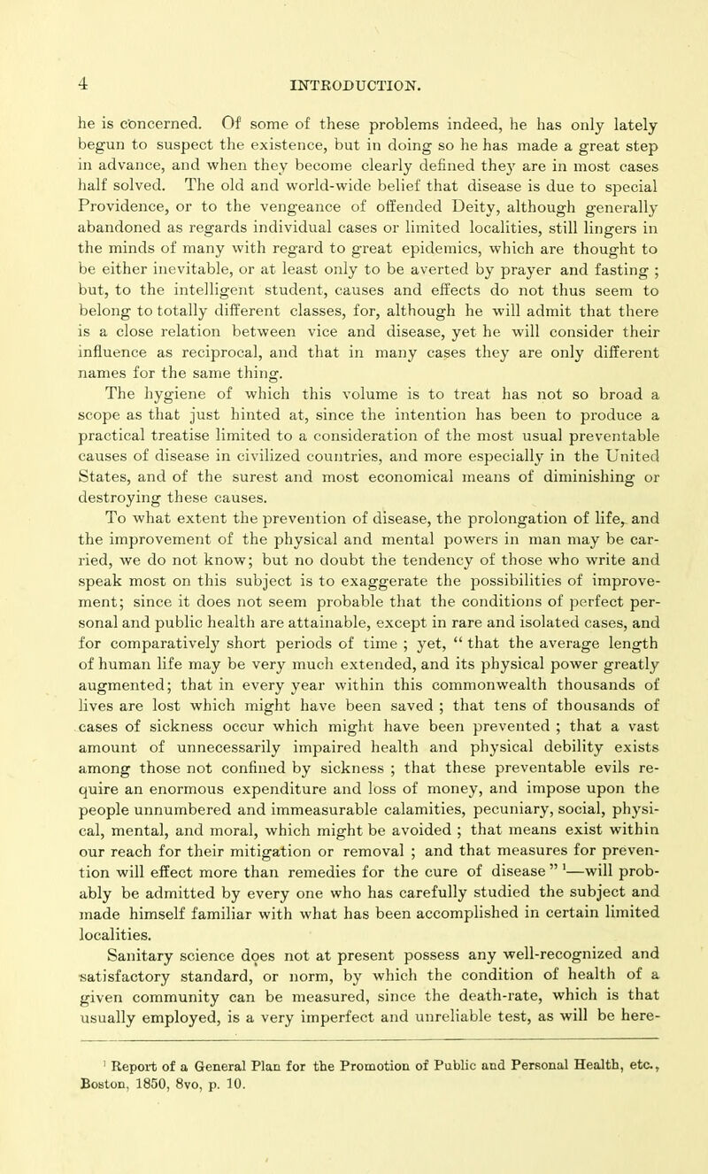 he is Concerned. Of some of these problems indeed, he has only lately begun to suspect the existence, but in doing so he has made a great step in advance, and when they become clearly defined they are in most cases half solved. The old and world-wide belief that disease is due to special Providence, or to the vengeance of offended Deity, although generally abandoned as regards individual cases or limited localities, still lingers in the minds of many with regard to great epidemics, which are thought to be either inevitable, or at least only to be averted by prayer and fasting ; but, to the intelligent student, causes and effects do not thus seem to belong to totally different classes, for, although he will admit that there is a close relation between vice and disease, yet he will consider their influence as reciprocal, and that in many cases they are only different names for the same thing. The hygiene of which this volume is to treat has not so broad a scope as that just hinted at, since the intention has been to produce a practical treatise limited to a consideration of the most usual preventable causes of disease in civilized countries, and more especially in the United States, and of the surest and most economical means of diminishing or destroying these causes. To what extent the prevention of disease, the prolongation of life, and the improvement of the physical and mental powers in man may be car- ried, we do not know; but no doubt the tendency of those who write and speak most on this subject is to exaggerate the possibilities of improve- ment; since it does not seem probable that the conditions of perfect per- sonal and public health are attainable, except in rare and isolated cases, and for comparatively short periods of time ; yet, “ that the average length of human life may be very much extended, and its physical power greatly augmented; that in every year within this commonwealth thousands of lives are lost which might have been saved ; that tens of thousands of cases of sickness occur which might have been prevented ; that a vast amount of unnecessarily impaired health and physical debility exists among those not confined by sickness ; that these preventable evils re- quire an enormous expenditure and loss of money, and impose upon the people unnumbered and immeasurable calamities, pecuniary, social, physi- cal, mental, and moral, which might be avoided ; that means exist within our reach for their mitigation or removal ; and that measures for preven- tion will effect more than remedies for the cure of disease ” 1—will prob- ably be admitted by every one who has carefully studied the subject and made himself familiar with what has been accomplished in certain limited localities. Sanitary science does not at present possess any well-recognized and satisfactory standard, or norm, by which the condition of health of a given community can be measured, since the death-rate, which is that usually employed, is a very imperfect and unreliable test, as will be here- 1 Report of a General Plan for the Promotion of Public and Personal Health, etc., Boston, 1850, 8vo, p. 10.