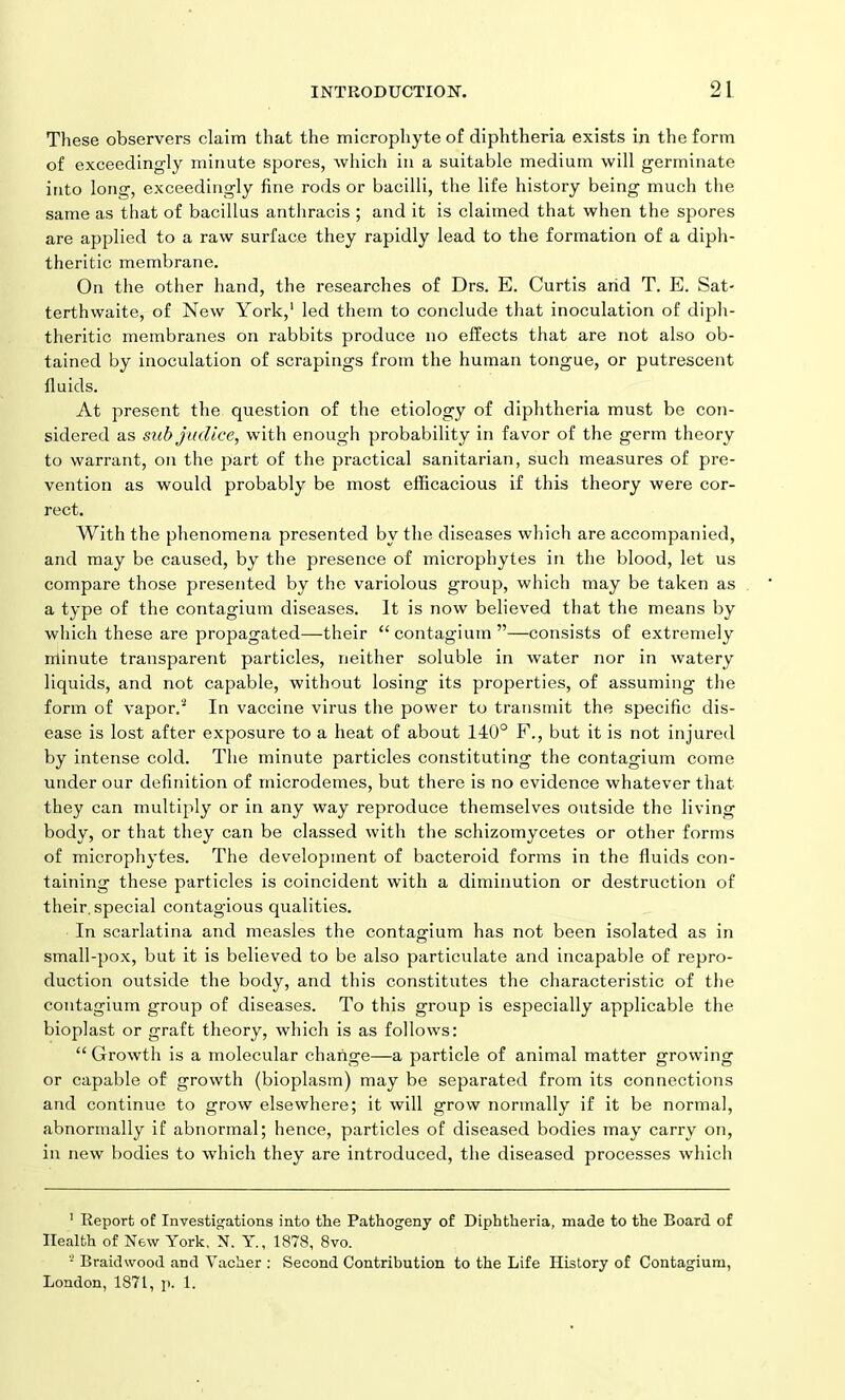 These observers claim that the microphyte of diphtheria exists in the form of exceedingly minute spores, which in a suitable medium will germinate into long, exceedingly fine rods or bacilli, the life history being much the same as that of bacillus anthracis ; and it is claimed that when the spores are applied to a raw surface they rapidly lead to the formation of a diph- theritic membrane. On the other hand, the researches of Drs. E. Curtis arid T. E. Sat- terthwaite, of New York,1 led them to conclude that inoculation of diph- theritic membranes on rabbits produce no effects that are not also ob- tained by inoculation of scrapings from the human tongue, or putrescent fluids. At present the question of the etiology of diphtheria must be con- sidered as sub juclice, with enough probability in favor of the germ theory to warrant, on the part of the practical sanitarian, such measures of pre- vention as would probably be most efficacious if this theory were cor- rect. With the phenomena presented by the diseases which are accompanied, and may be caused, by the presence of microphytes in the blood, let us compare those presented by the variolous group, which may be taken as a type of the contagiutn diseases. It is now believed that the means by which these are propagated—their “contagium”—consists of extremely minute transparent particles, neither soluble in water nor in watery liquids, and not capable, without losing its properties, of assuming the form of vapor.2 In vaccine virus the power to transmit the specific dis- ease is lost after exposure to a heat of about 140° F., but it is not injured by intense cold. The minute particles constituting the contagium come under our definition of microdemes, but there is no evidence whatever that they can multiply or in any way reproduce themselves outside the living body, or that they can be classed with the schizomycetes or other forms of microphytes. The development of bacteroid forms in the fluids con- taining these particles is coincident with a diminution or destruction of their, special contagious qualities. In scarlatina and measles the contagium has not been isolated as in small-pox, but it is believed to be also particulate and incapable of repro- duction outside the body, and this constitutes the characteristic of the contagium group of diseases. To this group is especially applicable the bioplast or graft theory, which is as follows: “ Growth is a molecular charige—a particle of animal matter growing or capable of growth (bioplasm) may be separated from its connections and continue to grow elsewhere; it will grow normally if it be normal, abnormally if abnormal; hence, particles of diseased bodies may carry on, in new bodies to which they are introduced, the diseased processes which 1 Report of Investigations into the Pathogeny of Diphtheria, made to the Board of Health of New York, N. Y., 1878, 8vo. 5 Braidwood and Vacher : Second Contribution to the Life History of Contagium, London, 1871, p. 1.