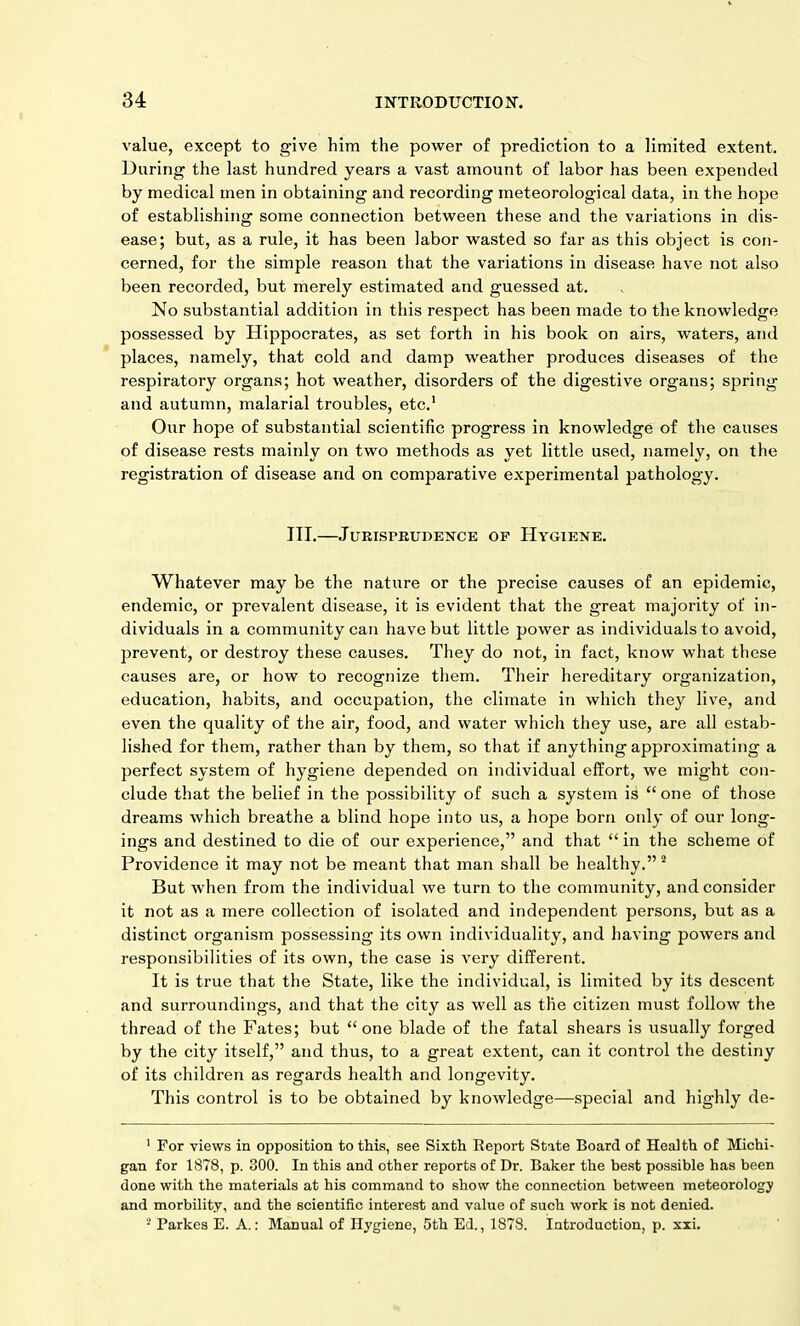 value, except to give him the power of prediction to a limited extent. During the last hundred years a vast amount of labor has been expended by medical men in obtaining and recording meteorological data, in the hope of establishing some connection between these and the variations in dis- ease; but, as a rule, it has been labor wasted so far as this object is con- cerned, for the simple reason that the variations in disease have not also been recorded, but merely estimated and guessed at. No substantial addition in this respect has been made to the knowledge possessed by Hippocrates, as set forth in his book on airs, waters, and places, namely, that cold and damp weather produces diseases of the respiratory organs; hot weather, disorders of the digestive organs; spring and autumn, malarial troubles, etc.1 Our hope of substantial scientific progress in knowledge of the causes of disease rests mainly on two methods as yet little used, namely, on the registration of disease and on comparative experimental pathology. ITT.—Jurisprudence of Hygiene. Whatever may be the nature or the precise causes of an epidemic, endemic, or prevalent disease, it is evident that the great majority of in- dividuals in a community can have but little power as individuals to avoid, prevent, or destroy these causes. They do not, in fact, know what these causes are, or how to recognize them. Their hereditary organization, education, habits, and occupation, the climate in which they live, and even the quality of the air, food, and water which they use, are all estab- lished for them, rather than by them, so that if anything approximating a perfect system of hygiene depended on individual effort, we might con- clude that the belief in the possibility of such a system is “one of those dreams which breathe a blind hope into us, a hope born only of our long- ings and destined to die of our experience,” and that “in the scheme of Providence it may not be meant that man shall be healthy.” 2 But when from the individual we turn to the community, and consider it not as a mere collection of isolated and independent persons, but as a distinct organism possessing its own individuality, and having powers and responsibilities of its own, the case is very different. It is true that the State, like the individual, is limited by its descent and surroundings, and that the city as well as the citizen must follow the thread of the Fates; but “one blade of the fatal shears is usually forged by the city itself,” and thus, to a great extent, can it control the destiny of its children as regards health and longevity. This control is to be obtained by knowledge—special and highly de- 1 For views in opposition to this, see Sixth Report State Board of Health of Michi- gan for 1878, p. 300. In this and other reports of Dr. Baker the best possible has been done with the materials at his command to show the connection between meteorology and morbilit.y, and the scientific interest and value of such work is not denied. ■ Parkes E. A.: Manual of Hygiene, 5th Ed., 1878. Introduction, p. xxi.