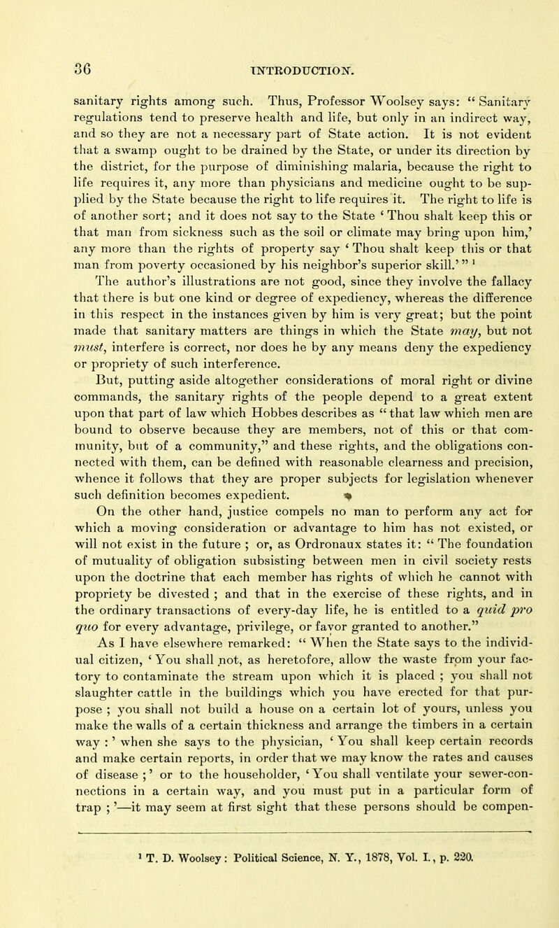 sanitary rights among such. Thus, Professor Woolsey says: “ Sanitary regulations tend to preserve health and life, but only in an indirect way, and so they are not a necessary part of State action. It is not evident that a swamp ought to be drained by the State, or under its direction by the district, for the purpose of diminishing malaria, because the right to life requires it, any more than physicians and medicine ought to be sup- jdied by the State because the right to life requires it. The right to life is of another sort; and it does not say to the State ‘ Thou shalt keep this or that man from sickness such as the soil or climate may bring upon him,’ any more than the rights of property say ‘ Thou shalt keep this or that man from poverty occasioned by his neighbor’s superior skill.’ ” 1 The author’s illustrations are not good, since they involve the fallacy that there is but one kind or degree of expediency, whereas the difference in this respect in the instances given by him is very great; but the point made that sanitary matters are things in which the State may, but not must, interfere is correct, nor does he by any means deny the expediency or propriety of such interference. But, putting aside altogether considerations of moral right or divine commands, the sanitary rights of the people depend to a great extent upon that part of law which Hobbes describes as “ that law which men are bound to observe because they are members, not of this or that com- munity, but of a community,” and these rights, and the obligations con- nected with them, can be defined with reasonable clearness and precision, whence it follows that they are proper subjects for legislation whenever such definition becomes expedient. * On the other hand, justice compels no man to perform any act for which a moving consideration or advantage to him has not existed, or will not exist in the future ; or, as Ordronaux states it: “ The foundation of mutuality of obligation subsisting between men in civil society rests upon the doctrine that each member has rights of which he cannot with propriety be divested ; and that in the exercise of these rights, and in the ordinary transactions of every-day life, he is entitled to a quid pro quo for every advantage, privilege, or favor granted to another.” As I have elsewhere remarked: “ When the State says to the individ- ual citizen, ‘You shall not, as heretofore, allow the waste from your fac- tory to contaminate the stream upon which it is placed ; you shall not slaughter cattle in the buildings which you have erected for that pur- pose ; you shall not build a house on a certain lot of yours, unless you make the walls of a certain thickness and arrange the timbers in a certain way : ’ when she says to the physician, ‘ You shall keep certain records and make certain reports, in order that we may know the rates and causes of disease ;’ or to the householder, ‘You shall ventilate your sewer-con- nections in a certain way, and you must put in a particular form of trap ; ’—it may seem at first sight that these persons should be compen- 1 T. D. Woolsey: Political Science, N. Y., 1878, Vol. I., p. 220.