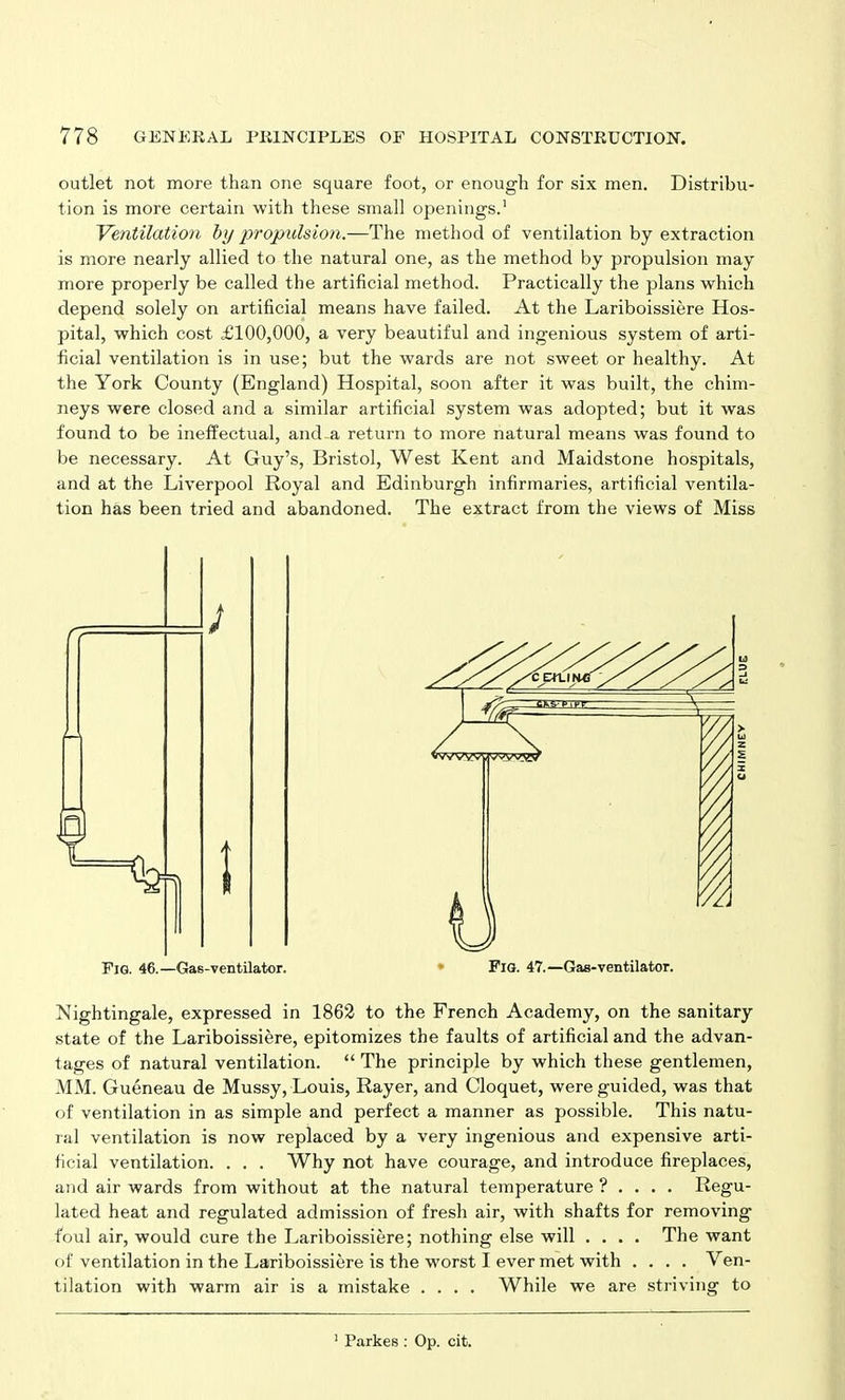 outlet not more than one square foot, or enough for six men. Distribu- tion is more certain with these small openings.1 Ventilation by propulsion.—The method of ventilation by extraction is more nearly allied to the natural one, as the method by propulsion may more properly be called the artificial method. Practically the plans which depend solely on artificial means have failed. At the Lariboissiere Hos- pital, which cost £100,000, a very beautiful and ingenious system of arti- ficial ventilation is in use; but the wards are not sweet or healthy. At the York County (England) Hospital, soon after it was built, the chim- neys were closed and a similar artificial system was adopted; but it was found to be ineffectual, and-a return to more natural means was found to be necessary. At Guy’s, Bristol, West Kent and Maidstone hospitals, and at the Liverpool Royal and Edinburgh infirmaries, artificial ventila- tion has been tried and abandoned. The extract from the views of Miss Fig. 46.—Gas-ventilator. * Fig. 47.—Gas-ventilator. Nightingale, expressed in 1862 to the French Academy, on the sanitary state of the Lariboissiere, epitomizes the faults of artificial and the advan- tages of natural ventilation. “ The principle by which these gentlemen, MM. Gueneau de Mussy, Louis, Rayer, and Cloquet, were guided, was that of ventilation in as simple and perfect a manner as possible. This natu- ral ventilation is now replaced by a very ingenious and expensive arti- ficial ventilation. . . . Why not have courage, and introduce fireplaces, and air wards from without at the natural temperature ? ... . Regu- lated heat and regulated admission of fresh air, with shafts for removing foul air, would cure the Lariboissiere; nothing else will .... The want of ventilation in the Lariboissiere is the worst I ever met with .... Ven- tilation with warm air is a mistake .... While we are striving to