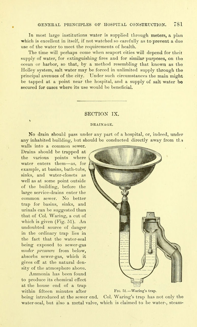 In most large institutions water is supplied through meters, a plan which is excellent in itself, if not watched so carefully as to prevent a due use of the water to meet the requirements of health. The time will perhaps come when seaport cities will depend for theit supply of water, for extinguishing fires and for similar purposes, on the ocean or harbor, so that, by a method resembling that known as the Holley system, salt water may be forced in unlimited supply through the principal avenues of the city. Under such circumstances the main might be tapped at a point near the hospital, and a supply of salt water be secured for cases where its use would be beneficial. * SECTION IX. DRAINAGE. No drain should pass under any part of a hospital, or, indeed, under any inhabited building, but should be conducted directly away from ths walls into a common sewer. Drains should be trapped at the various points where water enters them—as, for example, at basins, bath-tubs, sinks, and water-closets as well as at some point outside of the building, before the large service-drains enter the common sewer. No better trap for basins, sinks, and urinals can be suggested than that of Col. Waring, a cut of which is given (Fig. 51). An undoubted source of danger in the ordinary trap lies in the fact that the water-seal being exposed to sewer-gas under pressure from below, absorbs sewer-gas, which it gives off at the natural den- sity of the atmosphere above. Ammonia has been found to produce its chemical effect at the house end of a trap within fifteen minutes after being introduced at the sewer end. water-seal, but a’so a metal valve, which is claimed to be water-, steam- Fig. 51.—Waring’s trap. Col. Waring’s trap has not only the