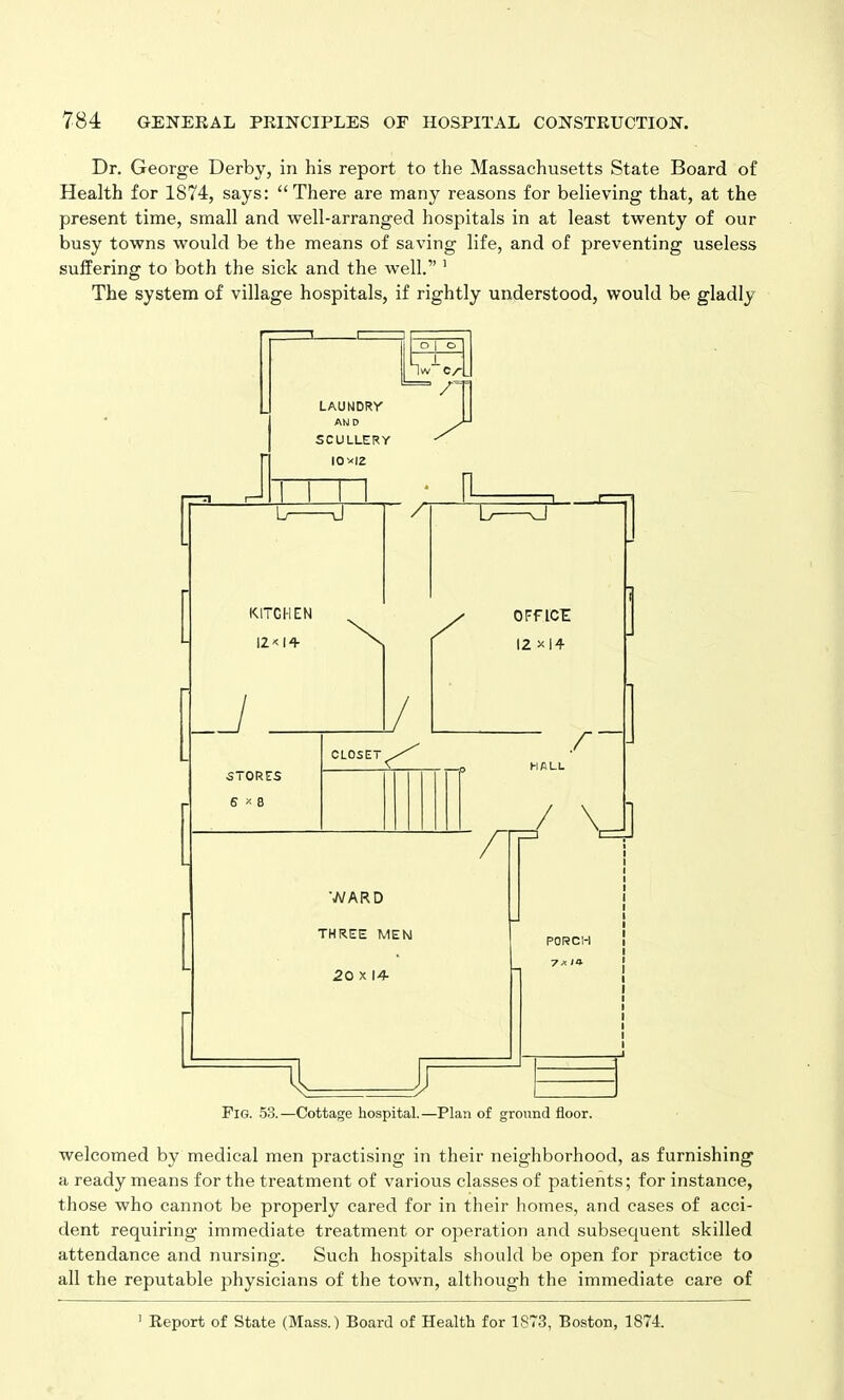 Dr. George Derby, in his report to the Massachusetts State Board of Health for 1874, says: “There are many reasons for believing that, at the present time, small and well-arranged hospitals in at least twenty of our busy towns would be the means of saving life, and of preventing useless suffering to both the sick and the well.” 1 The system of village hospitals, if rightly understood, would be gladly welcomed by medical men practising in their neighborhood, as furnishing a ready means for the treatment of various classes of patients; for instance, those who cannot be properly cared for in their homes, and cases of acci- dent requiring immediate treatment or operation and subsequent skilled attendance and nursing. Such hospitals should be open for practice to all the reputable physicians of the town, although the immediate care of 1 Report of State (Mass.) Board of Health for 1S73, Boston, 1874.