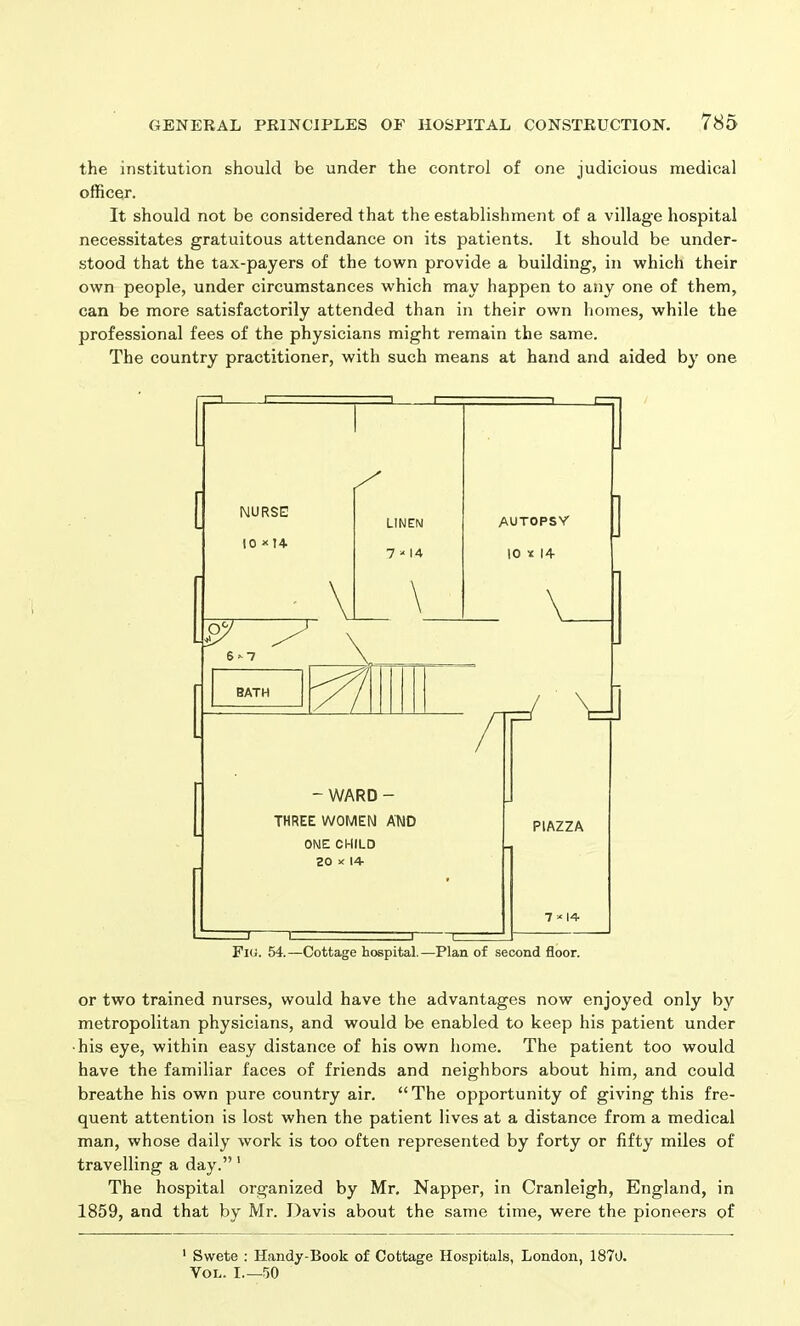 the institution should be under the control of one judicious medical officer. It should not be considered that the establishment of a village hospital necessitates gratuitous attendance on its patients. It should be under- stood that the tax-payers of the town provide a building, in which their own people, under circumstances which may happen to any one of them, can be more satisfactorily attended than in their own homes, while the professional fees of the physicians might remain the same. The country practitioner, with such means at hand and aided by one or two trained nurses, would have the advantages now enjoyed only by metropolitan physicians, and would be enabled to keep his patient under ■his eye, within easy distance of his own home. The patient too would have the familiar faces of friends and neighbors about him, and could breathe his own pure country air. “The opportunity of giving this fre- quent attention is lost when the patient lives at a distance from a medical man, whose daily work is too often represented by forty or fifty miles of travelling a day.” 1 The hospital organized by Mr. Napper, in Cranleigh, England, in 1859, and that by Mr. Davis about the same time, were the pioneers of 1 Swete : Handy-Book of Cottage Hospitals, London, 1870. Von. I 50