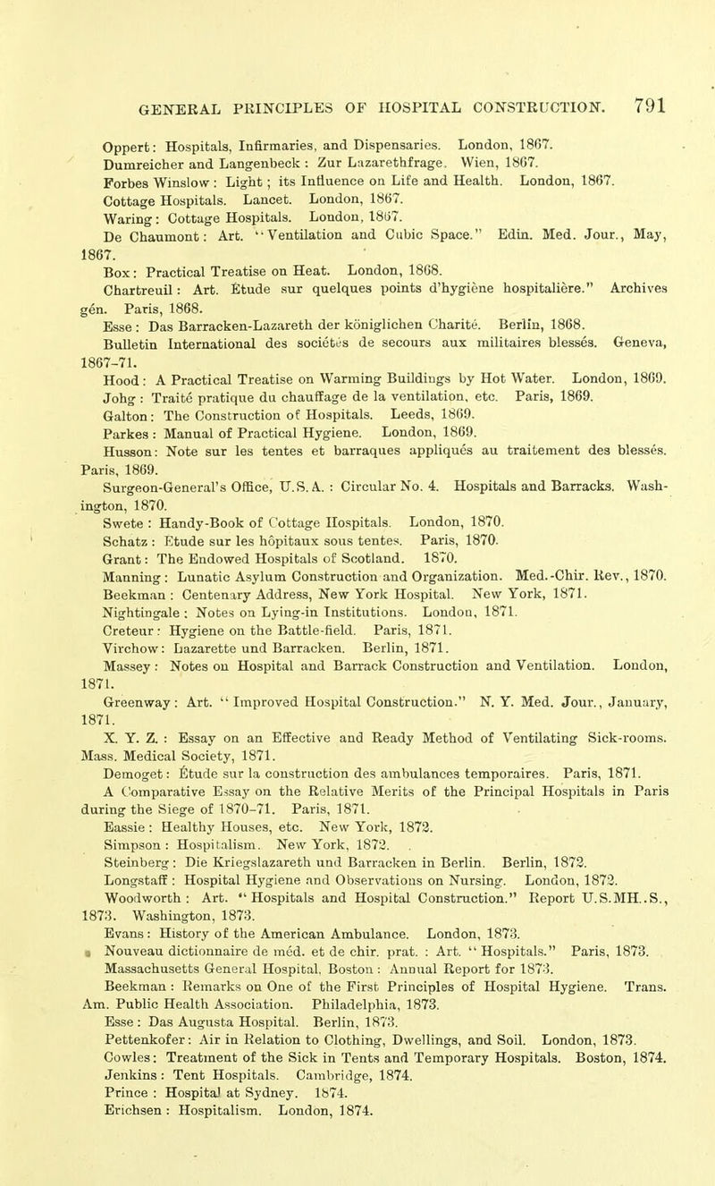 Oppert: Hospitals, Infirmaries, and Dispensaries. London, 1867. Dumreicher and Langenbeck : Zur Lazarethfrage. Wien, 1867. Forbes Winslow: Light; its Influence on Life and Health. London, 1867. Cottage Hospitals. Lancet. London, 18G7. Waring: Cottage Hospitals. London, 18G7. De Chaumont: Art. “Ventilation and Cubic Space.” Edin. Med. Jour., May, 1867. Box: Practical Treatise on Heat. London, 1868. Chartreuil: Art. Etude sur quelques points d’hygiene hospitaliere. Archives gen. Paris, 1868. Esse : Das Barracken-Lazareth der koniglichen Charite. Berlin, 1868. Bulletin International des societes de secours aux militaires blesses. Geneva, 1867-71. Hood: A Practical Treatise on Warming Buildings by Hot Water. London, 1869. Johg : Traite pratique du chauflage de la ventilation, etc. Paris, 1869. Galton: The Construction of Hospitals. Leeds, 1869. Parkes : Manual of Practical Hygiene. London, 1869. Husson: Note sur les tentes et barraques appliques au traitement des blesses. Paris, 1869. Surgeon-General’s Office, U.S. A : Circular No. 4. Hospitals and Barracks. Wash- ington, 1870. Swete : Handy-Book of Cottage Hospitals. London, 1870. Schatz : Etude sur les hopitaux sous tentes. Paris, 1870. Grant: The Endowed Hospitals of Scotland. 1870. Manning : Lunatic Asylum Construction and Organization. Med.-Chir. Rev., 1870. Beekman : Centenary Address, New York Hospital. New York, 1871. Nightingale : Notes on Lying-in Institutions. London, 1871. Creteur : Hygiene on the Battle-field. Paris, 1871. Virchow: Lazarette und Barracken. Berlin, 1871. Massey: Notes on Hospital and Barrack Construction and Ventilation. London, 1871. Greenway: Art. “Improved Hospital Construction.” N. Y. Med. Jour., January, 1871. X. Y. Z. : Essay on an Effective and Ready Method of Ventilating Sick-rooms. Mass. Medical Society, 1871. Demoget: Etude sur la construction des ambulances temporaires. Paris, 1871. A Comparative Essay on the Relative Merits of the Principal Hospitals in Paris during the Siege of 1870-71. Paris, 1871. Eassie : Healthy Houses, etc. New York, 1872. Simpson: Hospitalism. New York, 1872. Steinberg: Die Kriegslazareth und Barracken in Berlin. Berlin, 1872. Longstaff : Hospital Hygiene and Observations on Nursing. London, 1872. Woodworth: Art. “Hospitals and Hospital Construction.” Report U.S.MH..S., 1873. Washington, 1873. Evans: History of the American Ambulance. London, 1873. i Nouveau dictionnaire de med. et de chir. prat. : Art. “Hospitals.” Paris, 1873. Massachusetts General Hospital, Boston: Annual Report for 1873. Beekman : Remarks on One of the First Principles of Hospital Hygiene. Trans. Am. Public Health Association. Philadelphia, 1873. Esse: Das Augusta Hospital. Berlin, 1873. Pettenkofer: Air in Relation to Clothing, Dwellings, and Soil. London, 1873. Cowles: Treatment of the Sick in Tents and Temporary Hospitals. Boston, 1874. Jenkins: Tent Hospitals. Cambridge, 1874. Prince : Hospital at Sydney. 1874. Erichsen : Hospitalism. London, 1874.