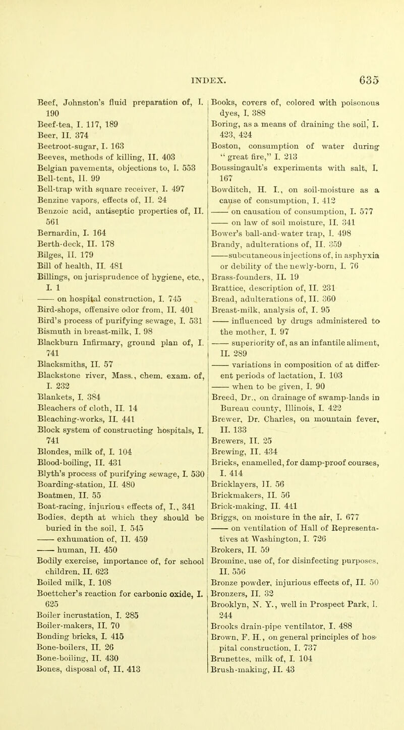 Beef, Johnston’s fluid preparation of, I. 190 Beef-tea, I. 117, 189 Beer, II. 374 Beetroot-sugar, I. 163 Beeves, methods of killing, II. 403 Belgian pavements, objections to, I. 553 Bell-tent, II. 99 Bell-trap with square receiver, I. 497 Benzine vapors, effects of, II. 24 Benzoic acid, antiseptic properties of, II. 561 Bernardin, I. 164 Berth-deck, II. 178 Bilges, II. 179 Bill of health, II. 481 Billings, on jurisprudence of hygiene, etc., I. 1 on hospital construction, I. 745 Bird-shops, offensive odor from, II. 401 Bird’s process of purifying sewage, I. 531 Bismuth in breast-milk, I. 98 Blackburn Infirmary, ground plan of, I. 741 j Books, covers of, colored with poisonous dyes, I. 388 Boring, as a means of draining the soil, I. 423, 424 Boston, consumption of water during “ great fire,” I. 213 Boussingault’s experiments with salt, I. 167 Bowditch, H. I., on soil-moisture as a cause of consumption, I. 412 — on causation of consumption, I. 577 on law of soil moisture, II. 341 Bower’s ball-and- water trap, I. 498 Brandy, adulterations of, II. 359 subcutaneous injections of, in asphyxia or debility of the newly-born, I. 76 Brass-founders, II. 19 l Brattice, description of, II. 231 } Bread, adulterations of, II. 360 Breast-milk, analysis of, I. 95 influenced by drugs administered to the mother, I. 97 superiority of, as an infantile aliment, II. 289 Blacksmiths, II. 57 Blackstone river, Mass., chem. exam, of, I. 232 Blankets, I. 384 Bleachers of cloth, II. 14 Bleaching-works, II. 441 Block system of constructing hospitals, I. 741 Blondes, milk of, I. 104 Blood-boiling, II. 431 Blyth’s process of purifying sewage, I. 530 Boarding-station, II. 480 Boatmen, II. 55 Boat-racing, injurious effects of, I., 341 Bodies, depth at which they should be buried in the soil, I. 545 exhumation of, II. 459 human, II. 450 Bodily exercise, importance of, for school children, II. 623 Boiled milk, I. 108 Boettcher’s reaction for carbonic oxide, I. 625 Boiler incrustation, I. 285 Boiler-makers, II. 70 Bonding bricks, I. 415 Bone-boilers, II. 26 Bone-boiling, II. 430 Bones, disposal of, II. 413 variations in composition of at differ- ent periods of lactation, I. 103 when to be given, I. 90 Breed, Dr., on drainage of swamp-lands in Bureau county, Illinois, I. 422 Brewer, Dr. Charles, on mountain fever, II. 133 Brewers, II. 25 Brewing, II. 434 Bricks, enamelled, for damp-proof courses, I. 414 Bricklayers, II. 56 Brickmakers, II. 56 Brick-making, II. 441 Briggs, on moisture in the air, I. 677 on ventilation of Hall of Representa- tives at Washington, I. 726 Brokers, II. 59 Bromine, use of, for disinfecting purposes, II. 556 Bronze powder, injurious effects of, II. 50 Bronzers, II. 32 Brooklyn, N. Y., well in Prospect Park, I. 244 Brooks drain-pipe ventilator, I. 488 Brown, F. H., on general principles of ho& pital construction, I. 737 Brunettes, milk of, I. 104 Brush-making, II. 43