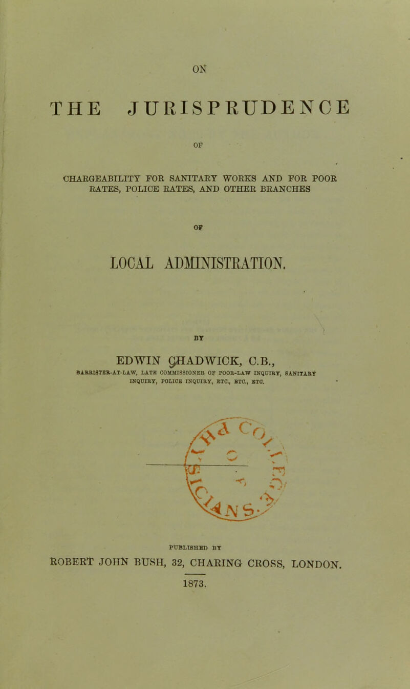 ON THE JURISPRUDENCE OF CHAEGEABILITY FOR SANITARY WORKS AND FOR POOR RATES, POLICE RATES, AND OTHER BRANCHES OF LOCAL ADMINISTEATION. BY EDWIN gHADWICK, C.B., Bi.RRI8TKB-AT-I.AW, LATE COUKISSIONER OF POOR-LAW INQUIRY, SANITARY INQUIRY, POLICE INQUIRY, ETC, BTC, BTC. PUBLISHED BY ROBERT JOHN BUSH, 32, CHARING CROSS, LONDON. 1873.