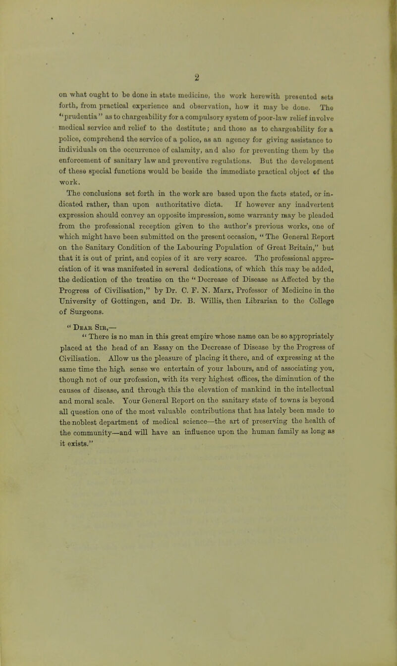 on what ought to he done in state medicine, tlie work herewith pi'esented sets forth, from practical experience and observation, how it may be done. The “prudentia ” as to chargcability for a compulsory system of poor-law relief involve medical service and relief to the destitute; and those as to chargcability for a police, comprehend the service of a police, as an agency for giving assistance to individuals on the occurrence of calamity, an d also for preventing them by the enforcement of sanitary law and preventive regulations. But the development of these special functions would bo beside the immediate practical object of the work. The conclusions set forth in the work are based upon the facts stated, or in- dicated rather, than upon authoritative dicta. If however any inadveiient expression should convey an opposite impression, some warranty may bo pleaded from the professional reception given to the author’s previous works, one of which might have been submitted on the present occasion, “ The General Eeport on the Sanitary Condition of the Labouring Population of Great Britain,” but that it is out of print, and copies of it are very scarce. The professional appre- ciation of it was manifested in several dedications, of which this may be added, the dedication of the treatise on the “ Decrease of Disease as Affected by the Progress of Civilisation,” by Dr. C. F. N. Marx, Professor of Medicine in the University of Gottingen, and Dr. B. Willis, then Librarian to the College of Surgeons. “ Deau Sir,— “ There is no man in this great empire whose name can be so appropriately placed at the head of an Essay on the Decrease of Disease by the Progress of Civilisation. Allow us the pleasure of placing it there, and of expressing at the same time the high sense we entertain of your labours, and of associating you, though not of our profession, with its very highest offices, the diminution of the causes of disease, and through this the elevation of mankind in the intellectual and moral scale. Your General Eeport on the sanitary state of towns is beyond all question one of the most valuable contributions that has lately been made to the noblest department of medical science—the art of preserving the health of the community—and will have an influence upon the human family as long as it exists.”