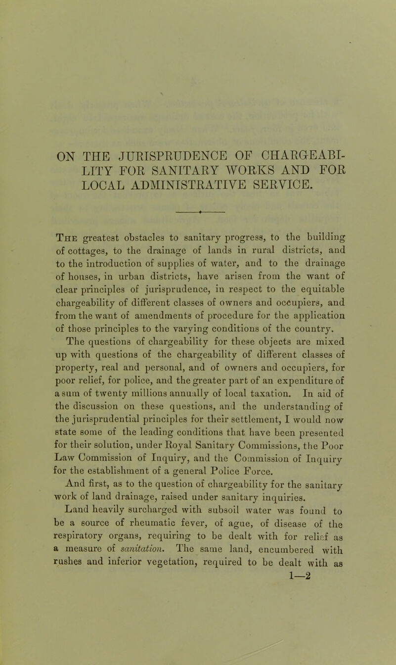 ON THE JURISPRUDENCE OF CHARGEABI- LITY FOR SANITARY WORKS AND FOR LOCAL ADMINISTRATIVE SERVICE. The greatest obstacles to sanitary progress, to the building of cottages, to the drainage of lands in rural districts, and to the introduction of supplies of water, and to the drainage of houses, in urban districts, have arisen from the want of clear principles of jurisprudence, in respect to the equitable chargeability of different classes of owners and occupiers, and from the want of amendments of procedure for the application of those principles to the varying conditions of the country. The questions of chargeability for these objects are mixed up with questions of the chargeability of different classes of property, real and personal, and of owners and occupiers, for poor relief, for police, and the greater part of an expenditure of a sum of twenty millions annually of local taxation. In aid of the discussion on these questions, and the understanding of the jurisprudential principles for their settlement, I would now state some of the leading conditions that have been presented for their solution, under Royal Sanitary Commissions, the Poor Law Commission of Inquiry, and the Commission of Inquiry for the establishment of a general Police Force. And first, as to the question of chargeability for the sanitary work of land drainage, raised under sanitary inquiries. Land heavily surcharged with subsoil water was found to be a source of rheumatic fever, of ague, of disease of the respiratory organs, requiring to be dealt with for relief as a measure of sanitation. The same land, encumbered with rushes and inferior vegetation, required to be dealt with 1—2 as