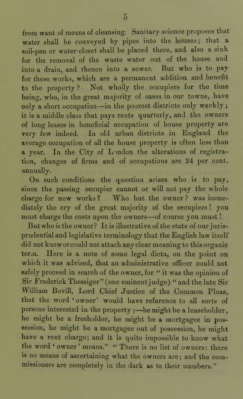 from want of means of cleansing. Sanitary science proposes that water shall be conveyed by pipes into the houses; that a soil-pan or water-closet shall be placed there, and also a sink for the removal of the waste water out of the house and into a drain, and thence into a sewer. But who is to pay for these works, which are a permanent addition and benefit to the property ? Not wholly the occupiers for the time being, who, in the great majority of cases in our towns, have only a short occupation—in the poorest districts only weekly ; it is a middle class that pays rents quarterly, and the owners of long leases in beneficial occupation of house property are very few indeed. In old urban districts in England the average occupation of all the house property is often less than a year. In the City of London the alterations of registra- tion, changes of firms and of occupations are 24 per cent, annually. On such conditions the question arises who is to pay, since the passing occupier cannot or will not pay the whole charge for new works ? Who but the owner ? was imme- diately the cry of the great majority of the occupiers ! you must charge the costs upon the owners—of course you must! But who is the owner? It is illustrative of the state of our juris- prudential and legislative terminology that the English law itself did not know or could not attach any clear meaning to this organic term. Here is a note of some legal dicta, on the point on which it was advised, that an administrative officer could not safely proceed in search of the owner, for “ it was the opinion of Sir Frederick Thessiger” (one eminent judge) “ and the late Sir William Bovill, Lord Chief Justice of the Common Pleas, that the word ‘owner’ would have reference to all sorts of persons interested in the property ;—he might be a leaseholder, he might be a freeholder, he might be a mortgagee in pos- session, he might be a mortgagee out of possession, he might have a rent charge; and it is quite impossible to know what the word ‘ owner’ means.” “ There is no list of owners: there is no means of ascertaining what the owners are; and the com- missioners are completely in the dark as to their numbers.”