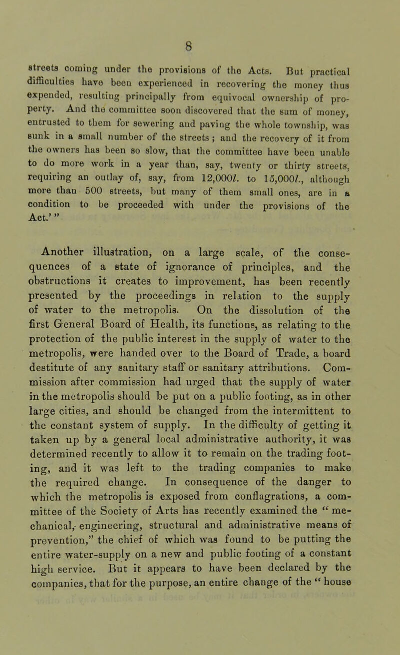 streets coming under the provisions of the Acts. But practical difficulties have been experienced in recovering the money thus expended, resulting principally from equivocal ownership of pro- pei ty. And the committee soon discovered that the sum of money, entrusted to them for sewering and paving the whole township, was sunk in a small number of the streets ; and the recovery of it from the owners has been so slow, that the committee have been unable to do more work in a year than, say, twenty or thirty streets, requiring an outlay of, say, from 12,000/. to 15,000/., although more than 500 streets, but many of them small ones, are in a condition to be proceeded with under the provisions of the Act.’ ” Another illustration, on a large scale, of the conse- quences of a state of ignorance of principles, and the obstructions it creates to improvement, has been recently presented by the proceedings in relation to the supply of water to the metropolis. On the dissolution of the first General Board of Health, its functions, as relating to the protection of the public interest in the supply of water to the metropolis, were handed over to the Board of Trade, a board destitute of any sanitary staff or sanitary attributions. Com- mission after commission had urged that the supply of water in the metropolis should be put on a public footing, as in other large cities, and should be changed from the intermittent to the constant system of supply. In the difficulty of getting it taken up by a general local administrative authority, it was determined recently to allow it to remain on the trading foot- ing, and it was left to the trading companies to make the required change. In consequence of the danger to which the metropolis is exposed from conflagrations, a com- mittee of the Society of Arts has recently examined the “ me- chanical,- engineering, structural and administrative means of prevention,” the chief of which was found to be putting the entire water-supply on a new and public footing of a constant high service. But it appears to have been declared by the companies, that for the purpose, an entire change of the “ house