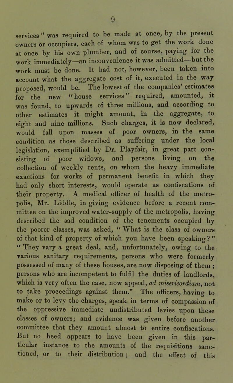 servicea ” was required to be made at once, by the present owners or occupiers, each of whom was to get the work done at once by his own plumber, and of course, paying for the work immediately—an inconvenience it was admitted but the work must be done. It had not, however, been taken into account what the aggregate cost of it, executed in the way proposed, would be. The lowest of the companies’ estimates for the new “house services” required, amounted, it was found, to upwards of three millions, and according to other estimates it might amount, in the aggregate, to eight and nine millions. Such charges, it is now declared, would fall upon masses of poor owners, in the same condition as those described as suffering under the local legislation, exemplified by Dr. Playfair, in great part con- sisting of poor widows, and persons living on the collection of weekly rents, on whom the heavy immediate exactions for works of permanent benefit in which they had only short interests, would operate as confiscations of their property. A medical officer of health of the metro- polis, Mr. Liddle, in giving evidence before a recent com- mittee on the improved water-supply of the metropolis, having described the sad condition of the tenements occupied by the poorer classes, was asked, “ What is the class of owners of that kind of property of which you have been speaking ? ” “ They vary a great deal, and, unfortunately, owing to the various sanitary requirements, persons who were formerly possessed of many of these Houses, are now disposing of them ; persons who are incompetent to fulfil the duties of landlords, which is very often the case, now appeal, ad misericordiam, not to take proceedings against them.” The officers, having to make or to levy the charges, speak in terms of compassion of the oppressive immediate undistributed levies upon these classes of owners; and evidence was given before another committee that they amount almost to entire confiscations. But no heed appears to have been given in this par- ticular instance to the amounts of the requisitions sanc- tioned, or to their distribution ; and the effect of this