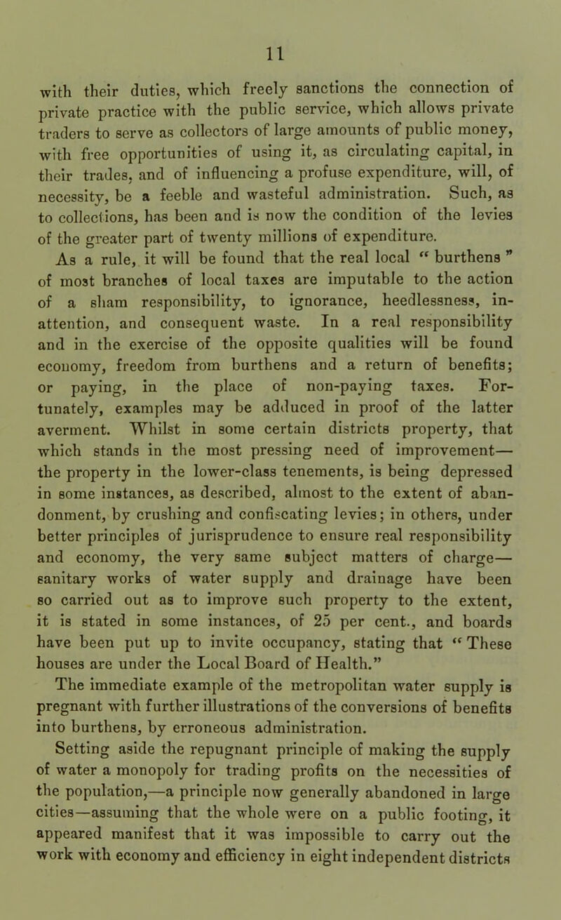 with their duties, which freely sanctions the connection of private practice with the public service, which allows private traders to serve as collectors of large amounts of public money, with free opportunities of using it, as circulating capital, in their trades, and of influencing a profuse expenditure, will, of necessity, be a feeble and wasteful administration. Such, as to collections, has been and is now the condition of the levies of the greater part of twenty millions of expenditure. As a rule, it will be found that the real local “ burthens ” of most branches of local taxes are imputable to the action of a sham responsibility, to ignorance, heedlessness, in- attention, and consequent waste. In a real responsibility and in the exercise of the opposite qualities will be found economy, freedom from burthens and a return of benefits; or paying, in the place of non-paying taxes. For- tunately, examples may be adduced in proof of the latter averment. Whilst in some certain districts property, that which stands in the most pressing need of improvement— the property in the lower-class tenements, is being depressed in some instances, as described, almost to the extent of aban- donment, by crushing and confiscating levies; in others, under better principles of jurisprudence to ensure real responsibility and economy, the very same subject matters of charge— sanitary works of water supply and drainage have been so carried out as to improve such property to the extent, it is stated in some instances, of 25 per cent., and boards have been put up to invite occupancy, stating that These houses are under the Local Board of Health.” The immediate example of the metropolitan water supply is pregnant with further illustrations of the conversions of benefits into burthens, by erroneous administi'ation. Setting aside the repugnant principle of making the supply of water a monopoly for trading profits on the necessities of the population,—a principle now generally abandoned in large cities—assuming that the whole were on a public footing, it appeared manifest that it was impossible to carry out the work with economy and eflSiclency in eight independent districts