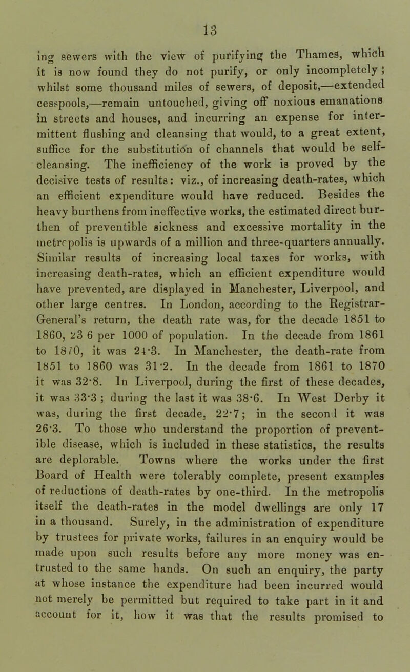 ing sewers with the view of purifying tlie Thames, which it is now found they do not purify, or only incompletely $ whilst some thousand miles of sewers, of deposit,—extended cesspools,—remain untouched, giving off noxious emanations in streets and houses, and incurring an expense for inter- mittent flushing and cleansing that would, to a great extent, suffice for the substitution of channels that would be self- cleansing. The inefficiency of the work is proved by the decisive tests of results: viz., of increasing death-rates, which an efficient expenditure would have reduced. Besides the heavy burthens from Ineffective works, the estimated direct bur- then of preventible sickness and excessive mortality in the inetrcpolis is upwards of a million and three-quarters annually. Similar results of increasing local taxes for works, with increasing death-rates, which an efficient expenditure would have prevented, are displayed in Manchester, Liverpool, and other large centres. In London, according to the Registrar- General’s return, the death rate was, for the decade 1851 to 1860, 23 6 per 1000 of population. In the decade from 1861 to 18/0, it was 21*3. In Manchester, the death-rate from 1851 to 1860 was 31*2. In the decade from 1861 to 1870 it was 32*8. In Liverpool, during the first of these decades, it was 33*3 ; during the last it was 38*6. In West Derby it was, during the first decade. 22*7; in the seconl it was 26*3. To those who understand the proportion of prevent- ible disease, which is included in these statistics, the results are deplorable. Towns where the works under the first Board of Health were tolerably complete, present examples of reductions of death-rates by one-third. In the metropolis itself the death-rates in the model dwellings are only 17 in a thousand. Surely, in the administration of expenditure by trustees for private works, failures in an enquiry would be made upon such results before any more money was en- trusted to the same hands. On such an enquiry, the party at whose instance the expenditure had been incurred would not merely be permitted but required to take part in it and account for it, how it was that the results promised to