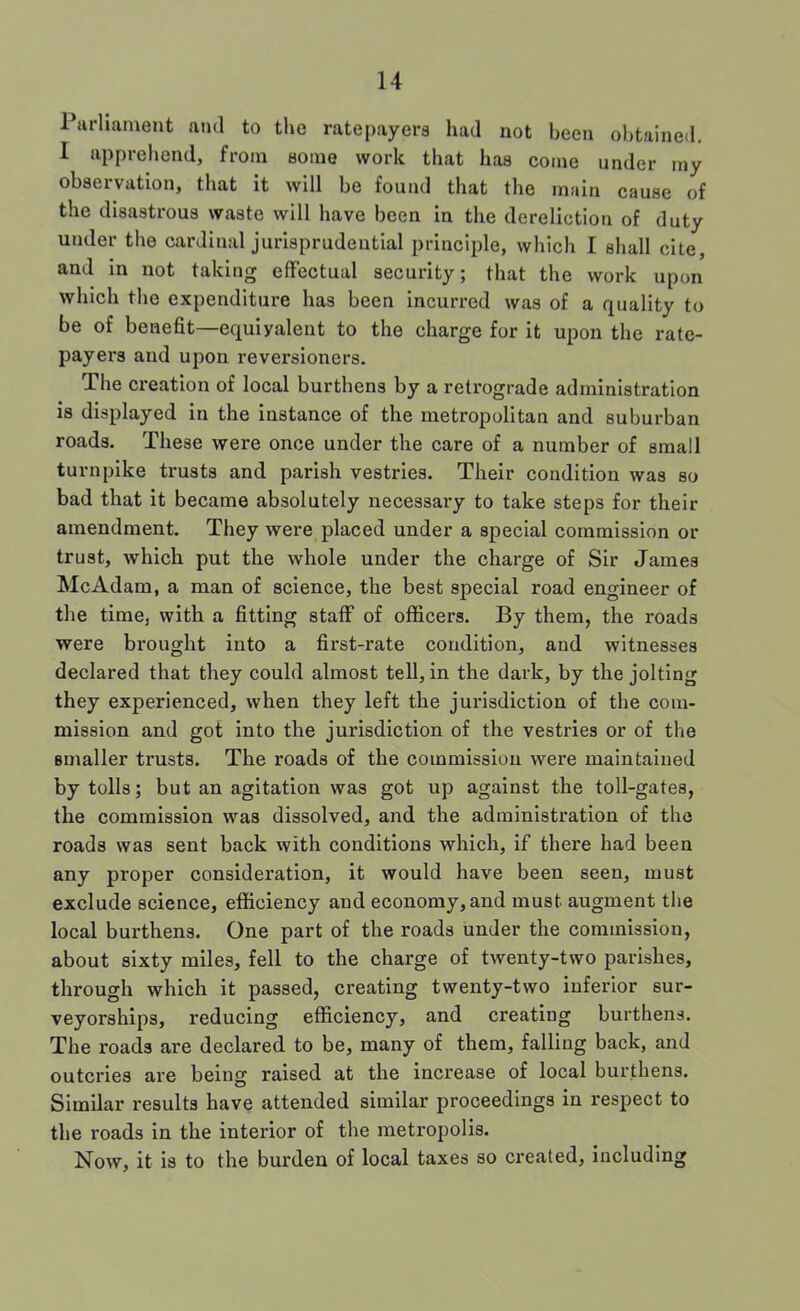 Parliament and to the ratepayers had not been ohtaineil, I apprehend, from some work that has come under my observation, that it will be found that the main cause of the disastrous waste will have been in the dereliction of duty under the cardinal jurisprudential principle, which I shall cite, and in not taking effectual security; that the work upon which the expenditure has been incurred was of a quality to be of benefit—equivalent to the charge for it upon the rate- payers and upon reversioners. The creation of local burthens by a retrograde administration is displayed in the instance of the metropolitan and suburban roads. These were once under the care of a number of small turnpike trusts and parish vestries. Their condition was so bad that it became absolutely necessary to take steps for their amendment. They were placed under a special commission or trust, which put the whole under the charge of Sir James Me Adam, a man of science, the best special road engineer of the time, with a fitting staff of officers. By them, the roads were brought into a first-rate condition, and witnesses declared that they could almost teU, in the dark, by the jolting they experienced, when they left the jurisdiction of the com- mission and got into the jurisdiction of the vestries or of the smaller trusts. The roads of the commission were maintained by tolls; but an agitation was got up against the toll-gates, the commission was dissolved, and the administration of the roads was sent back with conditions which, if there had been any proper consideration, it would have been seen, must exclude science, efficiency and economy, and must augment the local burthens. One part of the roads under the commission, about sixty miles, fell to the charge of twenty-two parishes, through which it passed, creating twenty-two inferior sur- veyorships, reducing efficiency, and creating burthens. The roads are declared to be, many of them, falling back, and outcries are being raised at the increase of local burthens. Similar results have attended similar proceedings in respect to the roads in the interior of the metropolis. Now, it is to the burden of local taxes so created, including