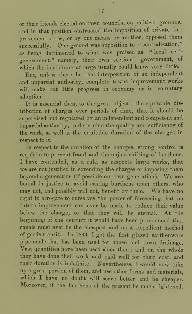 or their friends elected on town councils, on political grounds, and in that position obstructed the imposition of private im- provement rates, or by one means or another, opposed them successfully. One ground was opposition to “ centralization, as being detrimental to what was praised as “ local self- government,” namely, their own sectional government, of which the inhabitants at large usually could know very little. But, unless there be that interposition of an independent and impartial authority, complete towns improvement works will make but little progress in economy or in voluntary adoption. It is essential then, to the great object—the equitable dis- tribution of charges over periods of time, that it should be supervised and regulated by an independent and competent and impartial authority, to determine the quality and sufficiency of the work, as well as the equitable duration of the charges in respect to it. In respect to the duration of the charges, strong control is requisite to prevent fraud and the unjust shifting of burthens. I have contended, as a rule, as respects large works, that we are not justified in extending the charges or imposing them beyond a generation (if possible our own generation). We are bound in justice to avoid casting burthens upon others, who may not, and possibly will not, benefit by them. We have no right to arrogate to ourselves the power of foreseeing that no future improvement can ever be made to reduce their value below the charge, or that they will be eternal. At the beginning of the century it would have been pronounced that canals must ever be the eheapest and most expedient method of goods transit. In 1844 I got the first glazed earthenware pipe made that has been used for house and town drainage. Vast quantities have been used since then ; and on the whole they have done their work and paid well for their cost, and their duration is indefinite. Nevertheless, I would now take up a great portion of them, and use other forms and materials, which I have no doubt will serve better and be cheaper. Moreover, if the burthens of the present be much lichtened.