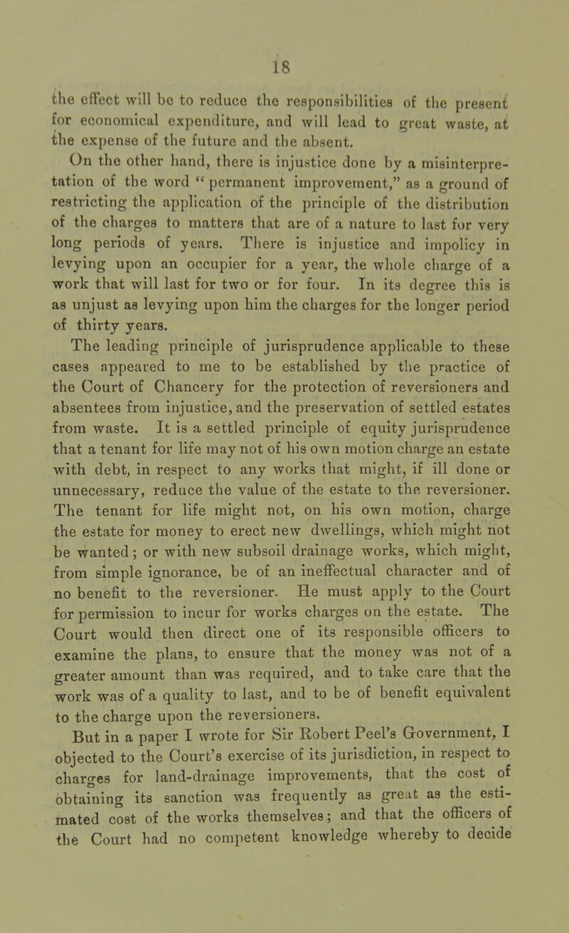 the effect will be to reduce the responsibilities of the present for economical expenditure, and will lead to great waste, at the expense of the future and the absent. On the other hand, there is injustice done by a misinterpre- tation of the word “ permanent improvement,” as a ground of restricting the application of the principle of the distribution of the charges to matters that are of a nature to last for very long periods of years. There is injustice and impolicy in levying upon an occupier for a year, the whole charge of a work that will last for two or for four. In its degree this is as unjust as levying upon him the charges for the longer period of thirty years. The leading principle of jurisprudence applicable to these cases appeared to me to be established by the practice of the Court of Chancery for the protection of reversioners and absentees from injustice, and the preservation of settled estates from waste. It is a settled principle of equity jurisprudence that a tenant for life may not of his own motion charge an estate with debt, in respect to any works that might, if ill done or unnecessary, reduce the value of the estate to the reversioner. The tenant for life might not, on his own motion, charge the estate for money to erect new dwellings, which might not be wanted; or with new subsoil drainage works, which might, from simple ignorance, be of an ineffectual character and of no benefit to the reversioner. He must apply to the Court for permission to incur for works charges on the estate. The Court would then direct one of its responsible officers to examine the plans, to ensure that the money was not of a greater amount than was required, and to take care that the work was of a quality to last, and to be of benefit equivalent to the charge upon the reversioners. But in a paper I wrote for Sir Robert Peel’s Government, I objected to the Court’s exercise of its jurisdiction, in respect to charges for land-drainage improvements, that the cost of obtaining its sanction was frequently as great as the esti- mated cost of the works themselves; and that the officers of the Court had no competent knowledge whereby to decide