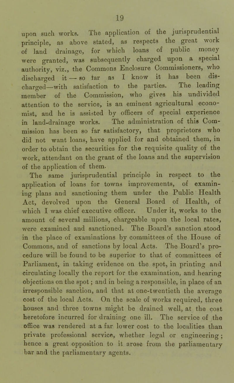 upon such works. The application of the jurisprudential principle, as above stated, as respects the great work of land drainage, for which loans of public money were granted, was subsequently charged upon a special authority, viz., the Commons Enclosure Commissioners, who discharged it — so far as I know it has been dis- charged—with satisfaction to the parties. The leading member of the Commission, who gives his undivided attention to the service, is an eminent agricultural econo- mist, and he is assisted by officers of special experience in land-drainage works. The administration of this Com- mission has been so far satisfactory, that proprietors who did not want loans, have applied for and obtained them, in order to obtain the securities for the requisite quality of the work, attendant on the grant of the loans and the supervision of the application of them. The same jurisprudential principle in respect to the application of loans for towns improvements, of examin- ing plans and sanctioning them under the Public Health Act, devolved upon the General Board of Health, of which I was chief executive officer. Under it, works to the amount of several millions, chargeable upon the local rates, were examined and sanctioned. The Board’s sanction stood in the place of examinations by committees of the House of Commons, and of sanctions by local Acts. The Board’s pro- cedure will be found to be superior to that of committees of Parliament, in taking evidence on the spot, in printing and circulating locally the report for the examination, and hearing objections on the spot; and in being a responsible, in place of an irresponsible sanction, and that at one-twentieth the average cost of the local Acts. On the scale of works required, three houses and three towns might be drained well, at the cost heretofore incurred for draining one ill. The service of the office was rendered at a far lower cost to the localities than private professional service, whether legal or engineering; hence a great opposition to it arose from the parliamentary bar and the parliamentary agents.