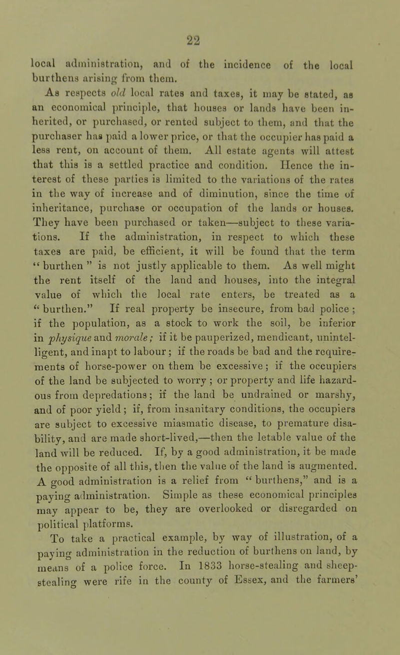 local administration, and of the incidence of tlie local burthens arising from them. As respects old local rates and taxes, it may be stated, as an economical principle, that houses or lands have been in- herited, or purchased, or rented subject to them, and that the purchaser has paid a lower price, or tliat the occupier has paid a less rent, on account of them. All estate agents will attest that this is a settled practice and condition. Hence the in- terest of these parties is limited to the variations of the rates in the way of increase and of diminution, since the time of inheritance, purchase or occupation of the lands or houses. They have been purchased or taken—subject to tliese varia- tions. If the administration, in respect to which these taxes are paid, be efficient, it will be found that the term “ burthen ” is not justly applicable to them. As well might the rent itself of the land and houses, into the integral value of which the local rate enters, be treated as a “ burthen.” If real property be insecure, from bad police ; if the population, as a stock to work the soil, be inferior in p/iysigue and morale; if it be paupei'ized, mendicant, unintel- ligent, and inapt to labour; if the roads be bad and the require- ments of horse-power on them be excessive; if the occupiers of the land be subjected to worry; or property and life hazard- ous from depredations; if the land be undrained or marshy, and of poor yield; if, from insanitary conditions, the occupiers are subject to excessive miasmatic disease, to premature disa- bility, and are made short-lived,—then the letable value of the land will be reduced. If, by a good administration, it be made the opposite of all this, then the value of the land is augmented. A good administration is a relief from “ burthens,” and is a paying administration. Simple as these economical principles may appear to be, they are overlooked or disregarded on political platforms. To take a practical example, by way of Illustration, of a paying administration in the reduction of burthens on land, by means of a police force. In 1833 horse-stealing and sheep- stealing were rife in the county of Essex, and the farmers’