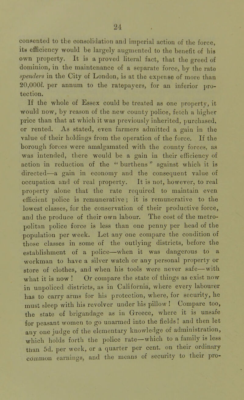 consented to the consolidation and imperial action of the force, its efficiency would be largely augmented to the benefit of his own property. It is a proved literal fact, that the greed of dominion, in the maintenance of a sej)arate force, by the rate .s-peyulers in the City of London, is at the expense of more than 20,000Z. per annum to the ratepayers, for an inferior pro- tection. If the whole of Essex could be treated as one property, it Avould now, by reason of the new county police, fetch a higher price than that at which it was previously inherited, purchased, or rented. As stated, even farmers admitted a gain in the value of their holdings from the operation of the force. If the borough forces were amalgamated with the county forces, as was intended, there would be a gain in their efficiency of action in reduction of the “ burthens ” against which it is directed—a gain in economy and the consequent value of occupation and of real property. It is not, however, to real property alone that the rate required to maintain even efficient police is remunerative; it is remunerative to the lowest classes, for the conservation of their productive force, and the produce of their own labour. The cost of the metro- politan police force is less than one penny per head of the population per week. Let any one compare the condition of those classes in some of the outlying districts, before the establishment of a police—when it was dangerous to a workman to have a silver watch or any personal property or store of clothes, and when his tools were never safe—with what it is now ! Or compare the state of things as exist now in unpoliced districts, as in California, where every labourer has to carry arms for his protection, where, for security, he must sleep with his revolver under his pillow ! Compare too, the state of brigandage as in Grreece, where it is unsafe for peasant women to go unarmed into the fields! and then let any one judge of the elementary knowledge of administration, which holds forth the police rate—which to a family is less tlian 5d. per week, or a quarter per cent, on their ordinary common earnings., and the means of security to their pro-