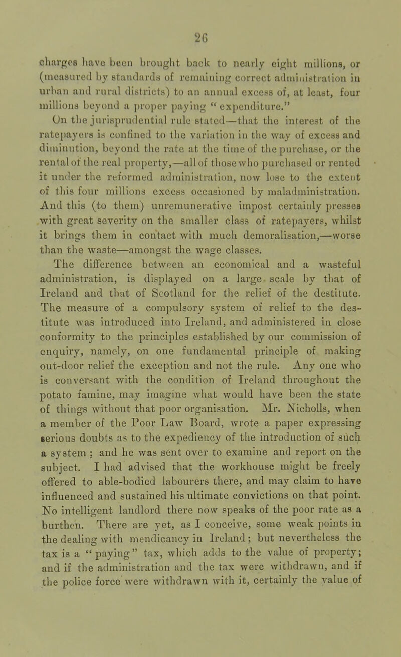 2G clmrgos liave been brought back to nearly eight millions, or (measured by standards of remaining correct administration in urban and rural districts) to an annual excess of, at least, four millions beyond a proper paying “ expenditure.” On the jurisprudential rule stated—that the interest of the ratepayers is confined to the variation in the way of excess and diminution, beyond the rate at the time of the purchase, or the rental of the real property,—all of those who purchased or rented it under the reformed administration, now lose to the extent of this four millions excess occasioned by maladministration. And this (to them) unremunerative impost certainly presses with great severity on the smaller class of ratepayers, whilst it brings them in contact with much demoralisation,—worse than the waste—amongst the wage classes. The difFei’ence between an economical and a wasteful admitaistration, is displayed on a large- scale by that of Ireland and that of Scotland for the relief of the destitute. The measure of a compulsory system of relief to the des- titute was introduced into Ireland, and administered in close conformity to the principles established by our commission of enquiry, namely, on one fundamental principle of making out-door relief the exception and not the rule. Any one who is conversant with the condition of Ireland throughout the potato famine, may imagine what would have been the state of things wdthout that poor organisation. Mr. Nicholls, when a member of the Poor Law Board, wrote a paper expressing serious doubts as to the expediency of the introduction of such a system : and he was sent over to examine and report on the subject. I had advised that the workhouse might be freely offered to able-bodied labourers there, and may claim to have influenced and sustained his ultimate convictions on that point. No intelligent landlord there now speaks of the poor rate as a burthen. There are yet, as I conceive, some weak points in the dealing with mendicancy in Ireland ; but nevertheless the tax is a “paying” tax, which adds to the value of property; and if the administration and the tax were withdrawn, and if the police force were withdrawn with it, certainly the value of