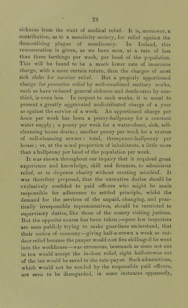 Bickiiess from the want of medical relief. It is, moreover, a contribution, as to a mendicity society, for relief against the demoralising plague of mendicancy. In Ireland, this remuneration is given, as we have seen, at a rate of less than three farthings per week, per head of the population. This will be found to he a mucli lower rate of insurance charge, with a more certain return, than the charges of most sick clubs for curative relief. But a ])roperly apportioned charge iov preventive relief by well-combined sanitary works, such as have reduced general sickness and death-rates by one- third, is even less. In respect to such works, it is usual to present a greatly aggravated undistributed charge of a year as against the service of a week. An apportioned charge per house per week has been a penny-halfpenny for a constant water supply ; a penny per week for a water-closet, sink, seltV cleansing house drains; another penny per week for a system of self-cleansing sewers : total, threepence-halfpenny per house ; or, at the u>ual proportion of inhabitants, a little more than a halfpenny per head of the population per week. It was shown throughout our inquiry that it required great experience and knowledge, skill and firmness, to administer relief, or to dispense charity without creating mischief. It was therefore proposed, that the executive duties should be exclusively confided to paid officers who might be made responsible for adherence to settled principle, whilst the demand for the services of the unpaid, changing, and prac- tically irresponsible representatives, should be restricted to supervisory duties, like those of the county visiting justices. But the opposite course has been taken;—poor law inspectors are seen publicly trying to make guardians understand, that their notion of economy—giving half-a-crown a week as out- door relief because the pauper would cost five shillings if he went into the workhouse—was erroneous, inasmuch as since not oue in ten would accept the in-door relief, eight half-crowns out of the ten would be saved to the rate-payer. Such admonitions, which would not be needed by the responsible paid officers, •are seen to be disregarded, in some instances apparently,