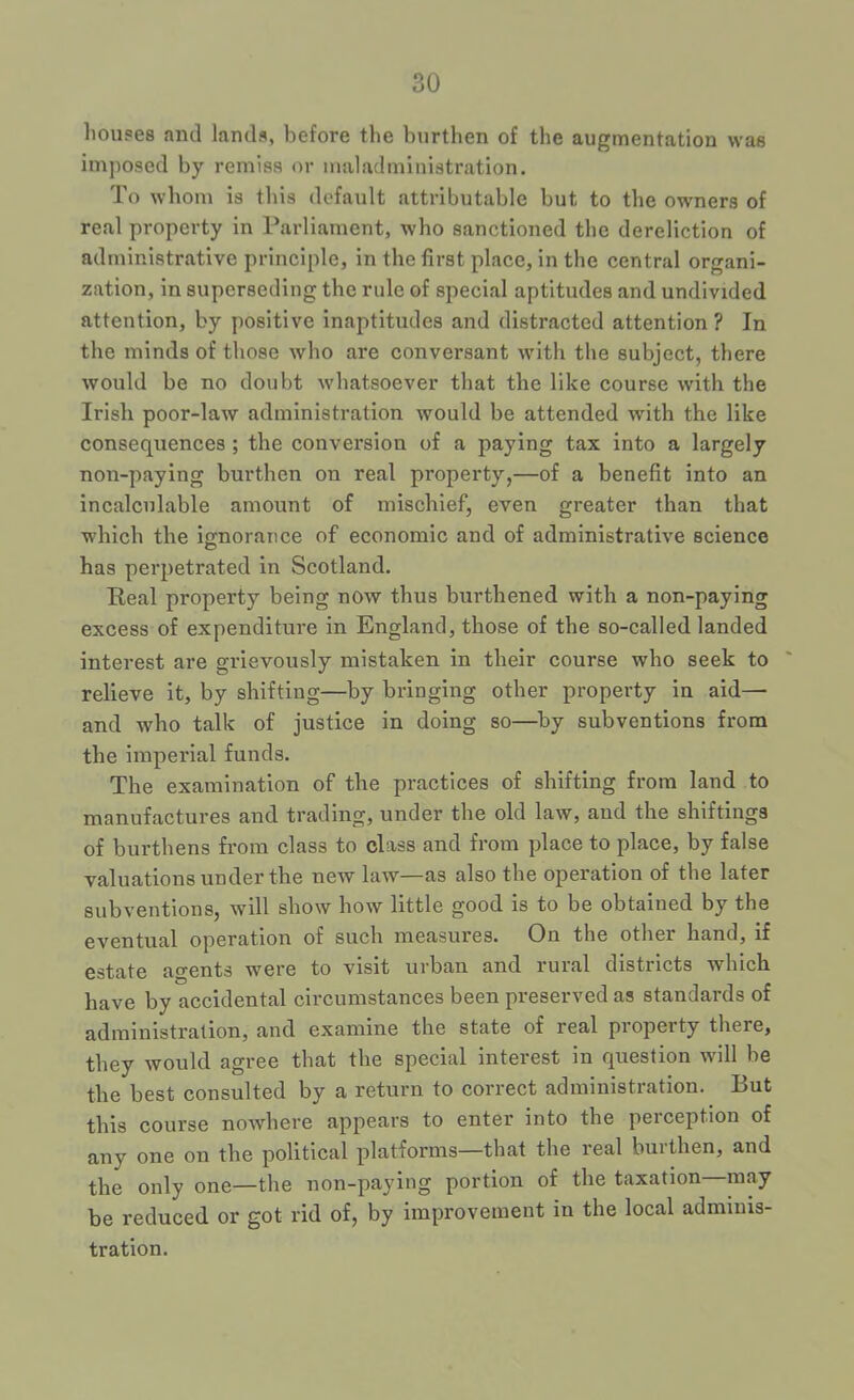 liouges and lands, before the burthen of the augmentation was imposed by remiss or maladministration. To whom is this default attributable but to the owners of real property in Parliament, who sanctioned the dereliction of administrative principle, in the first place, in the central organi- zation, in superseding the rule of special aptitudes and undivided attention, by positive inaptitudes and distracted attention? In the minds of those who are conversant with the subject, there would be no doubt whatsoever that the like course with the Irish poor-law administration would be attended with the like consequences; the conversion of a paying tax into a largely non-paying burthen on real property,—of a benefit into an incalculable amount of mischief, even greater than that which the ie:noraTice of economic and of administrative science has perpetrated in Scotland. Real property being now thus burthened with a non-paying excess of expenditure in England, those of the so-called landed interest are grievously mistaken in their course who seek to relieve it, by shifting—by bringing other property in aid— and who talk of justice in doing so—by subventions from the imperial funds. The examination of the practices of shifting from land to manufactures and trading, under the old law, and the shiftings of burthens from class to class and from place to place, by false valuations under the new law—as also the operation of the later subventions, will show how little good is to be obtained by the eventual operation of such measures. On the other hand, if estate agents were to visit urban and rural districts which have by accidental circumstances been preserved as standards of administration, and examine the state of real property there, they would agree that the special interest in question will be the best consulted by a return to correct administration. But this course nowhere appears to enter into the perception of any one on the political platforms—that the real buithen, and the only one—the non-paying portion of the taxation may be reduced or got rid of, by improvement in the local adminis- tration.