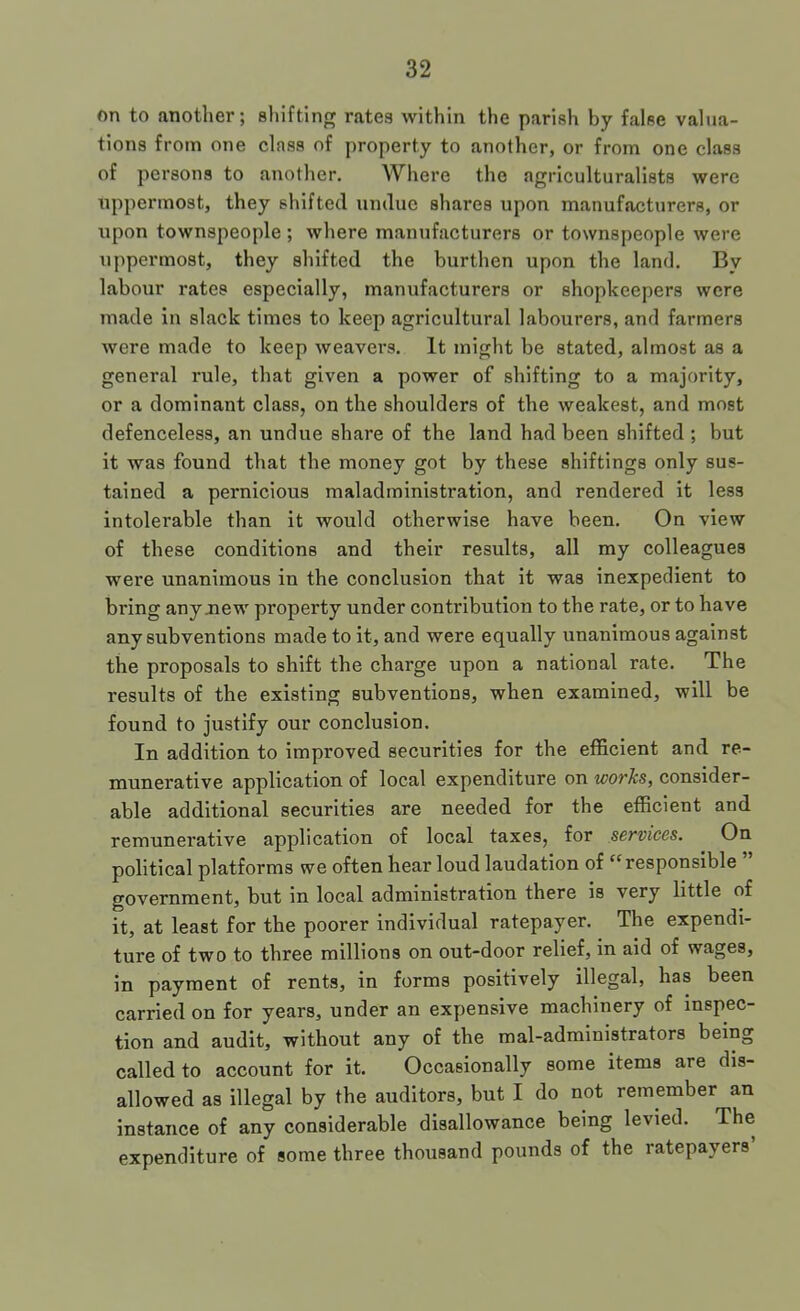 on to another; shifting rates within the parish by false valua- tions from one class of property to another, or from one class of persons to another. Where the agriculturalists were uppermost, they shifted undue shares upon manufacturers, or upon townspeople ; where manufacturers or townspeople were uppermost, they shifted the burthen upon the land. By labour rates especially, manufacturers or shopkeepers were made in slack times to keep agricultural labourers, and farmers were made to keep weavers. It might be stated, almost as a general rule, that given a power of shifting to a majority, or a dominant class, on the shoulders of the weakest, and most defenceless, an undue share of the land had been shifted ; but it was found that the money got by these shiftings only sus- tained a pernicious maladministration, and rendered it less intolerable than it would otherwise have been. On view of these conditions and their results, all my colleagues were unanimous in the conclusion that it was inexpedient to bring any new property under contribution to the rate, or to have any subventions made to it, and were equally unanimous against the proposals to shift the charge upon a national rate. The results of the existing subventions, when examined, will be found to justify our conclusion. In addition to improved securities for the efficient and re- munerative application of local expenditure on works, consider- able additional securities are needed for the efficient and remunerative application of local taxes, for services. On political platforms we often hear loud laudation of “responsible government, but in local administration there is very little of it, at least for the poorer individual ratepayer. The expendi- ture of two to three millions on out-door relief, in aid of wages, in payment of rents, in forms positively illegal, has been carried on for years, under an expensive machinery of inspec- tion and audit, without any of the mal-administrators being called to account for it. Occasionally some items are dis- allowed as illegal by the auditors, but I do not remember an instance of any considerable disallowance being levied. The expenditure of some three thousand pounds of the ratepayers