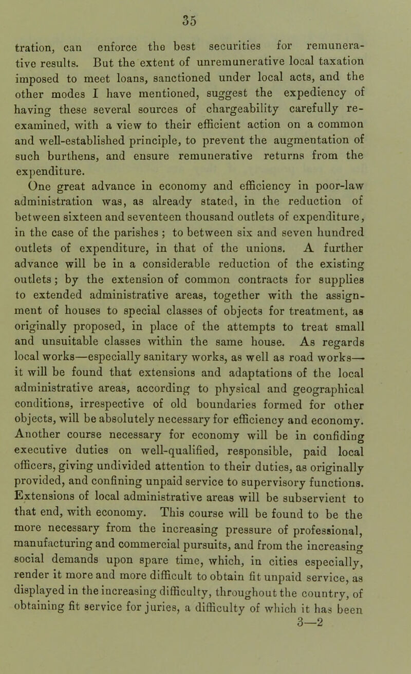 tration, can enforce the best securities for remunera- tive results. But the extent of unremunerative local taxation imposed to meet loans, sanctioned under local acts, and the other modes I have mentioned, suggest the expediency of having these several sources of chargeability carefully re- examined, with a view to their efficient action on a common and well-established principle, to prevent the augmentation of such burthens, and ensure remunerative returns from the expenditure. One great advance in economy and efficiency in poor-law administration was, as already stated, in the reduction of between sixteen and seventeen thousand outlets of expenditure, in the case of the parishes ; to between six and seven hundred outlets of expenditure, in that of the unions. A further advance will be in a considerable reduction of the existing outlets; by the extension of common contracts for supplies to extended administrative areas, toorether with the assign- ment of houses to special classes of objects for treatment, as originally proposed, in place of the attempts to treat small and unsuitable classes within the same house. As regards local works—especially sanitary works, as well as road works— it will be found that extensions and adaptations of the local administrative areas, according to physical and geographical conditions, irrespective of old boundaries formed for other objects, will be absolutely necessary for efficiency and economy. Another course necessary for economy will be in confiding executive duties on well-qualified, responsible, paid local officers, giving undivided attention to their duties, as originally provided, and confining unpaid service to supervisory functions. Extensions of local administrative areas will be subservient to that end, with economy. This course will be found to be the more necessary from the increasing pressure of professional, manufacturing and commercial pursuits, and from the increasing social demands upon spare time, which, in cities especially, render it more and more difficult to obtain fit unpaid service, as displayed in the increasing difficulty, throughout the country, of obtaining fit service for juries, a difficulty of which it has been 3—2