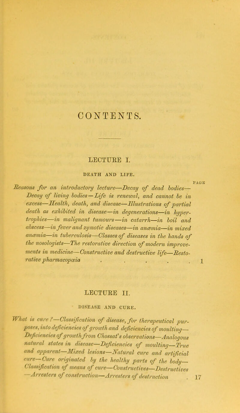 CONTENTS. LECTURE I. DEATH AND LIFE. PAOE Reasons for an introductory lectw'e—Decay of dead bodies— Decay of living bodies—Life is renewal, and cannot be in excess—Health, death, and disease—Illustrations of partial death as exhibited in disease—in degenerations—in hyper- trophies—in malignant tumours—in catarrh—in boil and abscess—in fever and zymotic diseases—in anaemia—in mixed anaemia—in tuberculosis—Classes of diseases in the hands of the nosologists—The restorative direction of modern improve- ments in medicine—Constructive and destructive life—Resto- rative pharmacopoeia . , , . \ LECTURE II. DISEASE AND CURE. What is cure ? Classification of disease, for therapeutical pur- poses, into deficiencies of growth and deficiencies of moulting— Deficiencies of growth from Chossat's observations—Analogous natural states in disease—Deficiencies of moulting—True and apparent—Mixed lesions—Natural cure and artificial cure—Cure originated by the healthy parts of the body— Classification of means of erne— Constructive*—.Destructives —Arresters of construction—Arresters of destruction . 17