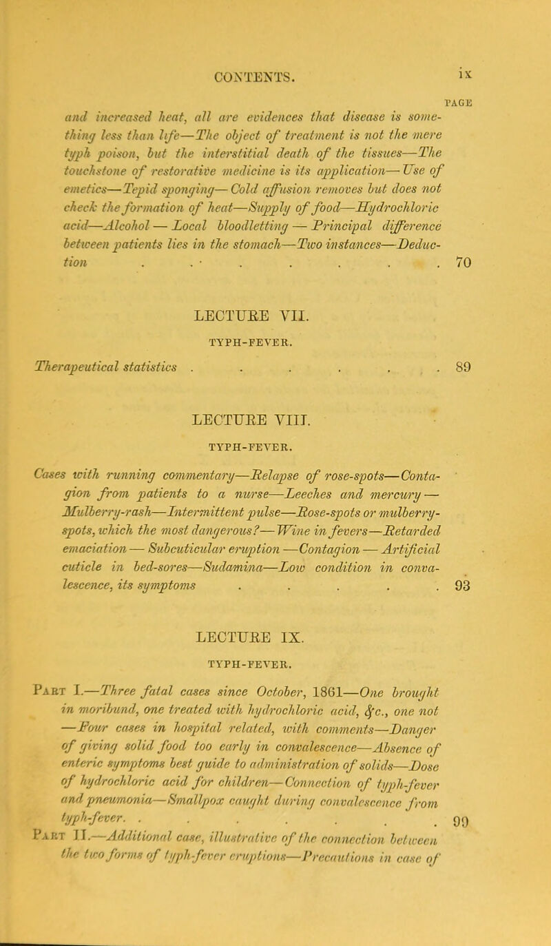 PAGE and increased heat, all are evidences that disease is some- thing less than life—The object of treatment is not the mere tgph poison, but the interstitial death of the tissues—The touchstone of restorative medicine is its application— Use of emetics—Tepid sponging—Cold affusion removes but does not check the formation of heat—Supplg of food—Hydrochloric acid—Alcohol — Local bloodletting — Principal difference between patients lies in the stomach—Two instances—Deduc- tion . . ■ . . . .70 LECTURE VII. TYPH-FEVER. Therapeutical statistics . . . . . .89 LECTURE VIII. TYPH-FEVER. Cases with running commentary—Relapse of rose-spots—Conta- gion from patients to a nurse—Leeches and mercury — Mulberry-rash—Intermittent pulse—Rose-spots or mulberry- spots, which the most dangerous?—Wine in fevers—Retarded emaciation— Subcuticular eruption —Contagion — Artificial cuticle in bed-sores—Sudamina—Low condition in conva- lescence, its symptoms . . . . .93 LECTURE IX. TYPH-FEVER. Part I.—Three fatal cases since October, 1861—One brought in moribund, one treated with hydrochloric acid, fyc., one not —Four cases in hospital related, ivith comments—Danger of giving solid food too early in convalescence—Absence of enteric symptoms best guide to administration of solids—Dose of hydrochloric acid for children—Connection of typh-fever and pneumonia—Smallpox caught during convalescence from typh-fever. . . . . . . .99 Part II.—Additional case, illustrative of the connection between the two forms of typh-fever eruptions—Precautions in case of