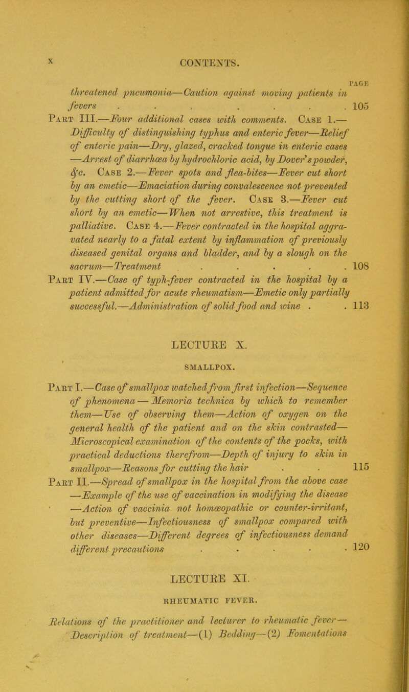 threatened 'pneumonia—Caution against moving patients in fevers ... .... Part III.—Four additional cases with comments. Case 1.— Difficulty of distinguishing typhus a/nd enteric fever—Belief of enteric pain—Dry, glazed, cracked tongue in enteric cases —Arrest of diarrhoea hy hydrochloric acid, by Dover'spowder, fyc. Case 2.—Fever spots and flea-bites—Fever cut short by an emetic—Emaciation during convalescence not prevented by the cutting short of the fever. Case 3.—Fever cut short by an emetic—When not arrestive, this treatment is palliative. Case 4.—Fever contracted in the hospital aggra- vated nearly to a fatal extent by inflammation of previously diseased genital organs and bladder, and by a slough on the sacrum—Treatment ..... Part IV.—Case of typh-fever contracted in the hospital by a patient admitted for acute rheumatism—Emetic only partially successful.—Administration of solid food and wine . LECTUBE X. SMALLPOX. Part I.—Case of smallpox watched from first infection—Sequence of phenomena — Memoria technica by which to remember them—Use of observing them—Action of oxygen on the general health of the patient and on the skin contrasted— Microscopical examination of the contents of the pocks, with practical deductions therefrom—Depth of injury to skin in smallpox—Beasons for cutting the hair Part II.—Spread of smallpox in the hospital from the above case —Example of the use of vaccination in modifying the disease —Action of vaccinia not homoeopathic or counter-irritant, but preventive—Infectiousness of smallpox compared with other diseases—Different degrees of infectiousness demand different precautions ..... LECTUBE XI. RHEUMATIC FEVER. Belalions of the practitioner and lecturer to rheumatic fever — Description of treatment—(L) Bedding—(2) Fomentations < ’AGE 105 108 113 115 120