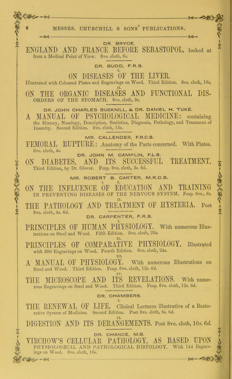 ©4- MESSRS. CHURCHILL & SONS PUBLICATIONS. -04- -30- DR. BRYCE. ENGLAND AND FRANCE BEFORE SEBASTOPOL, looked at from a Medical Point of View. 8vo. cloth, 6s. DR. BUDD, F.R.S. ON DISEASES OF THE LITER. Illustrated with Coloured Plates and Engravings on Wood. Third Edition. 8vo. cloth, 16s. ON THE ORGANIC DISEASES AND FUNCTIONAL Dis- orders OF THE STOMACH. 8vo. cloth, 9s. DR. JOHN CHARLES BUCKNILL, A DR. DANIEL H. TUKE. A MANUAL OF PSYCHOLOGICAL MEDICINE: containing the History, Nosology, Description, Statistics, Diagnosis, Pathology, and Treatment of Insanity. Second Edition. 8vo. cloth, 15s. MR. CALLENDER, F.R.C.S. FEMORAL RUPTURE : Anatomy of the Parts concerned. With Plates. 8vo. cloth, 4s. DR. JOHN M. CAMPLIN, F.L.S. ON DIABETES, AND ITS SUCCESSFUL TREATMENT. Third Edition, by Dr. Glover. Fcap. 8vo. cloth, 3s. 6d. MR. ROBERT B. CARTER, M.R.C.S. ON THE INFLUENCE OF EDUCATION AND TRAINING IN PREVENTING DISEASES OF THE NERVOUS SYSTEM. Fcap. 8vo., 6s. THE PATHOLOGY AND TREATMENT OF HYSTERIA. Post 8vo. cloth, 4s. 6d. DR. CARPENTER, F.R.S. PRINCIPLES OF HUMAN PHYSIOLOGY. With numerous Illus- trations on Steel and Wood. Fifth Edition. 8vo. cloth, 26s. PRINCIPLES OF COMPARATIVE PHYSIOLOGY, illustrated with 300 Engravings on Wood. Fourth Edition. 8vo. cloth, ‘24s. hi. A' MANUAL OF PHYSIOLOGY. With numerous Illustrations on Steel and Wood. Third Edition. Fcap. 8vo. cloth, 12s. 6d. IV. THE MICROSCOPE AND ITS REVELATIONS, with nume- rous Engravings on Steel and Wood. Third Edition. Fcap. 8vo. cloth, 12s. 6d. DR. CHAMBERS, l. THE RENEWAL OE LIFE. Clinical Lectures illustrative of a Resto- rative System of Medicine. Second Edition. Post 8vo. cloth, 6s. (id. DIGESTION AND ITS DERANGEMENTS. Post 8vo. cloth, lo*. erf. DR. CHANCE, M.B. VIRCHOW'S CELLULAR PATHOLOGY, AS BASED UPON PHYSIOLOGICAL AND PATHOLOGICAL HISTOLOGY. With 144 Engrav. ings on Wood. 8vo. cloth, 16s. — 3c