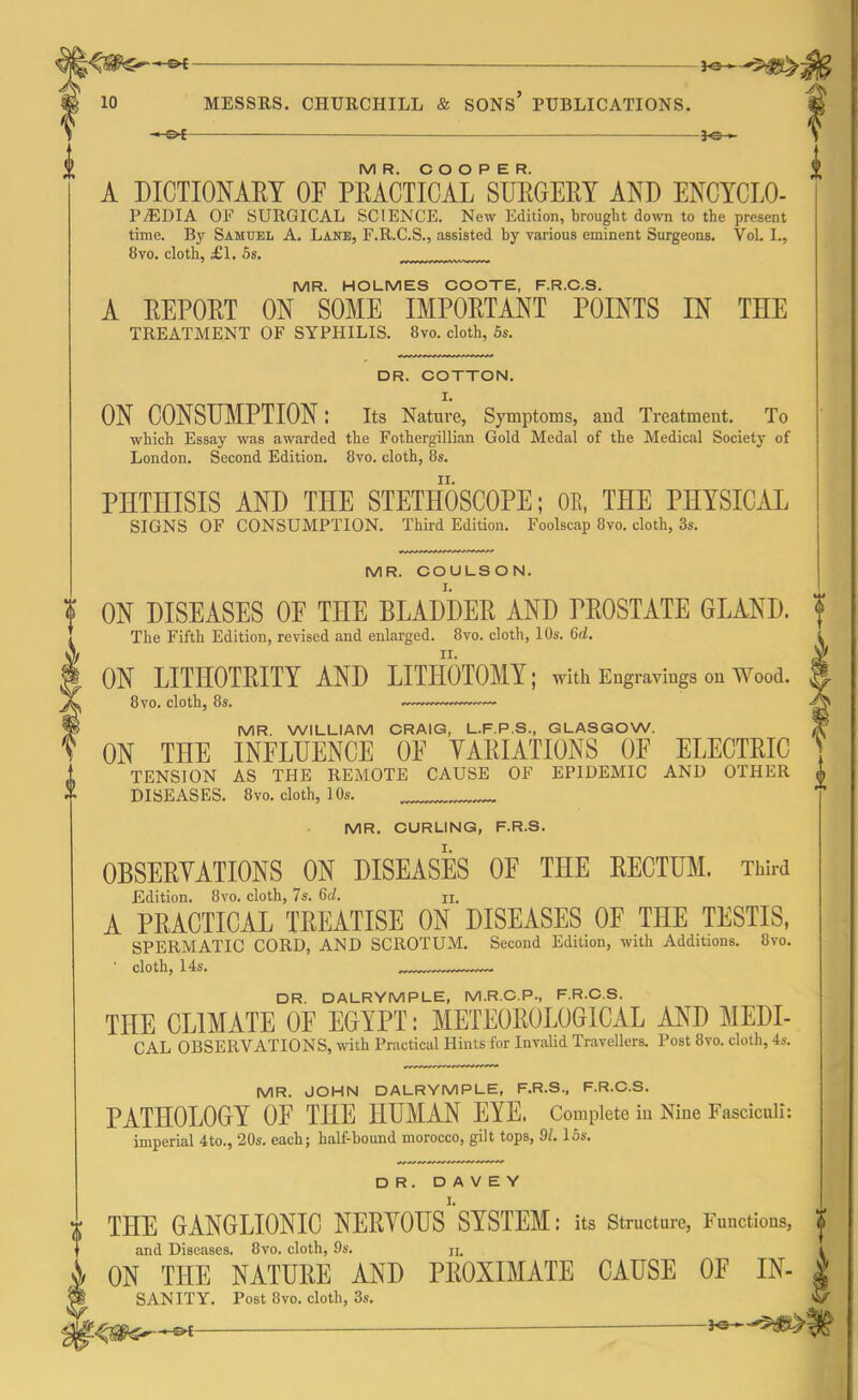 ——— , -©< -Jo— MR. COOPER. A DICTIONARY OF PRACTICAL SURGERY AND ENCYCLO- PiEDIA OF SURGICAL SCIENCE. New Edition, brought down to the present time. By Samuel A. Lane, F.R.C.S., assisted by various eminent Surgeons. Vol. I., 8vo. cloth, £1. 5s. MR. HOLMES COOTE, F.R.C.S. A REPORT ON SOME IMPORTANT POINTS IN THE TREATMENT OF SYPHILIS. 8vo. cloth, 5s. DR. COTTON. ON CONSUMPTION; Its Nature, Symptoms, and Treatment. To which Essay was awarded the Fothergillian Gold Medal of the Medical Society of London. Second Edition. 8vo. cloth, 8s. PHTHISIS AND THE STETHOSCOPE; OR, THE PHYSICAL SIGNS OF CONSUMPTION. Third Edition. Foolscap 8vo. cloth, 3s. MR. COULSON. ON DISEASES OF THE BLADDER AND PROSTATE GLAND. The Fifth Edition, revised and enlarged. 8vo. cloth, 10s. Gd. ON LITHOTRITY AND LITHOTOMY; with Engravings on Wood. 8vo. cloth, 8s. MR. WILLIAM CRAIG, L.F.P.S., GLASGOW. ON THE INFLUENCE OF VARIATIONS OF ELECTRIC TENSION AS THE REMOTE CAUSE OF EPIDEMIC AND OTHER m DISEASES. 8vo. cloth, 1 Os. MR. CURLING, F.R.S. OBSERVATIONS ON DISEASES OF THE RECTUM. Third Edition. 8vo. cloth, 7s. Gd. n. A PRACTICAL TREATISE ON DISEASES OF THE TESTIS, SPERMATIC CORD, AND SCROTUM. Second Edition, with Additions. 8vo. ' cloth, 14s. DR. DALRYMPLE, M.R.C.P., F.R.C.S. THE CLIMATE OF EGYPT: METEOROLOGICAL AND MEDI- CAL OBSERVATIONS, with Practical Hints for Invalid Travellers. Post 8vo. cloth, 4s. MR. JOHN DALRYMPLE, F.R.S., F.R.C.S. PATHOLOGY OF THE HUMAN EYE. Complete in Niue Fasciculi: imperial 4to., 20s. each; half-bound morocco, gilt tops, 91. 15s. DR. D A V E Y I. THE GANGLIONIC NERVOUS SYSTEM: its Structure, Functions, and Diseases. 8vo. cloth, 9s. n. ON THE NATURE AND PROXIMATE CAUSE OF IN- SANITY. Post 8vo. cloth, 3s. & 30