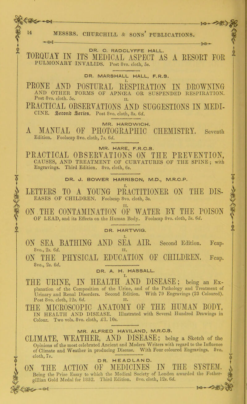 -»-&£- -3-e- DR. C. RADCLYFFE HALL. TORQUAY IN ITS MEDICAL ASPECT AS A RESORT FOR PULMONARY INVALIDS. Post 8vo. cloth, 5s. DR. MARSHALL HALL, F.R.S. PRONE AND POSTURAL RESPIRATION IN DROWNING AND OTHER FORMS OF APNCEA OR SUSPENDED RESPIRATION. Post 8vo. cloth. 5s. ii. PRACTICAL OBSERYATIONS AND SUGGESTIONS IN MEDI- CINE. Seconh Series. Post 8vo. cloth, 8s. 6(7. MR. HARDWICH. A MANUAL OF PHOTOGRAPHIC CHEMISTRY. Seventh Edition. Foolscap 8vo. cloth, 7s. 6d. MR. HARE, F.R.C.S. PRACTICAL OBSERYATIONS ON THE PRETENTION, CAUSES, AND TREATMENT OF CURVATURES OF THE SPINE ; with Engravings. Third Edition. 8vo. cloth, 6s. WWrtWWA/vAVWVWW DR. J. BOWER HARRISON, M.D., M.R.C.P. LETTEES TO A YOUNG PRACTITIONER ON THE Dis- eases OF CHILDREN. Foolscap 8vo. cloth, 3s. ON THE CONTAMINATION OF WATER BY THE POISON OF LEAD, and its Effects on the Human Body. Foolscap 8vo. cloth, 3s. 6(7. DR. HARTWIG. ON SEA BATHING AND SEA AIE. Second Edition. Fcap. 8vo., 2s. 6c7. ii. ON THE PHYSICAL EDUCATION OF CHILDREN. Fcap. 8vo., 2s. 6(7. — DR. A. H. HASSALL. THE URINE, IN HEALTH AND DISEASE; being an Ex- planation of the Composition of the Urine, and of the Pathology and Treatment of Urinary and Renal Disorders. Second Edition. With 79 Engravings (23 Coloured). Post 8vo. cloth, 12s. 6(7. II. THE MICROSCOPIC ANATOMY OF THE HUMAN BODY, IN HEALTH AND DISEASE. Illustrated with Several Hundred Drawings in Colour. Two vols. 8vo. cloth, £1. 10s. MR. ALFRED HAVILAND, M.R.O.S. CLIMATE, WEATHER, AND DISEASE; being a Sketch of the Opinions of the most celebrated Ancient and Modern Writers with regard to the Influence of Climate and Weather in producing Disease. With Four coloured Engravings. 8vo. cloth, 7s. ON THE ACTION OpAlEDICINES IN THE SYSTEM. Being the Prize Essay to which the Medical Society of London awarded the Fother- gillian Gold Medal for 1852. Third Edition. 8vo. cloth, 12s. 6(7. i f i i >. j