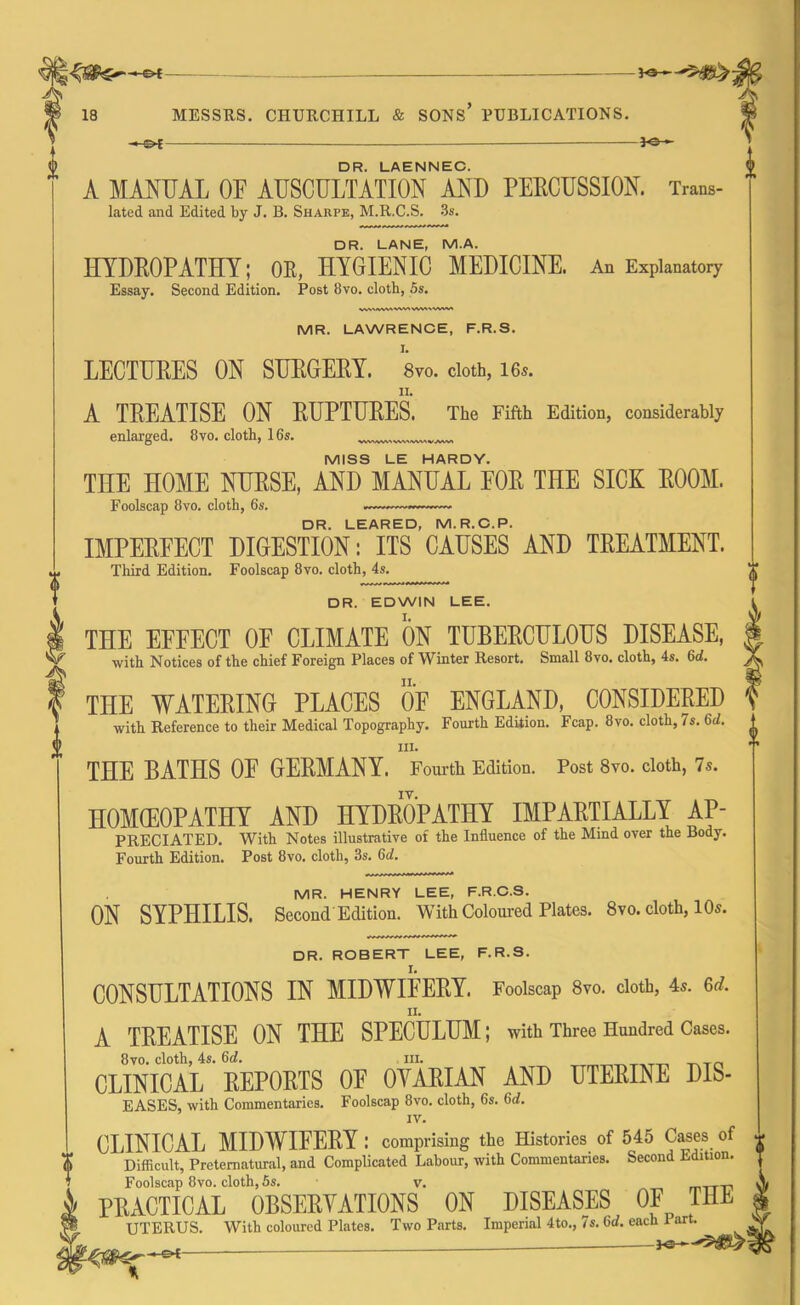 A 18 MESSRS. CHURCHILL & SONS PUBLICATIONS. *-©*- Jc- i DR. LAENNEC. A MANUAL OF AUSCULTATION AND PERCUSSION. Trans- lated and Edited by J. B. Sharpe, M.R.C.S. 3s. DR. LANE, M.A. HYDROPATHY; OR, HYGIENIC MEDICINE. An Explanatory Essay. Second Edition. Post 8vo. cloth, 5s. MR. LAWRENCE, F.R.S. LECTURES ON SURGERY. 8vo. doth, ie.s. A TREATISE ON RUPTURES. The Fifth Edition, considerably enlarged. 8vo. cloth, 16s. MISS LE HARDY. THE HOME NURSE, AND MANUAL EOR THE SICK ROOM. Foolscap 8vo. cloth, 6s. ~~~— DR. LEARED, M.R.C.P. IMPERFECT DIGESTION: ITS CAUSES AND TREATMENT. Third Edition. Foolscap 8vo. cloth, 4s. DR. EDWIN LEE. THE EFFECT OF CLIMATE ON TUBERCULOUS DISEASE, with Notices of the chief Foreign Places of Winter Resort. Small 8vo. cloth, 4s. 6d. THE WATERING PLACES OF ENGLAND, CONSIDERED with Reference to their Medical Topography. Fourth Edition. Fcap. 8vo. cloth, 7s. 6d. in. THE BATHS OF GERMANY. Fourth Edition. Post 8vo. cloth, 7s. IY. HOMOEOPATHY AND HYDROPATHY IMPARTIALLY Ap- preciated. With Notes illustrative of the Influence of the Mind over the Body. Fourth Edition. Post 8vo. cloth, 3s. 6d. MR. HENRY LEE, F.R.C.S. ON SYPHILIS. Second Edition. With Coloured Plates. 8vo. cloth, 10s. DR. ROBERT LEE, F.R.S. It CONSULTATIONS IN MIDWIFERY. Foolscap 8vo. cloth, 45. 6d. II. A TREATISE ON THE SPECULUM; with Three Hundred Cases. 8vo. cloth, 4s. 6d. hi. CLINICAL REPORTS OF OYARIAN AND UTERINE Dis- eases, with Commentaries. Foolscap 8vo. cloth, 6s. 6d. IV. CLINICAL MIDWIFERY : comprising the Histories of 545 Cases of Difficult, Preternatural, and Complicated Labour, with Commentaries. Second Edition. Foolscap 8vo. cloth, 6s. v. m-rr-n PRACTICAL OBSERVATIONS ON DISEASES OF THE UTERUS. With coloured Plates. Two Parts. Imperial 4to., 7s. 6d. each Part. -£►{