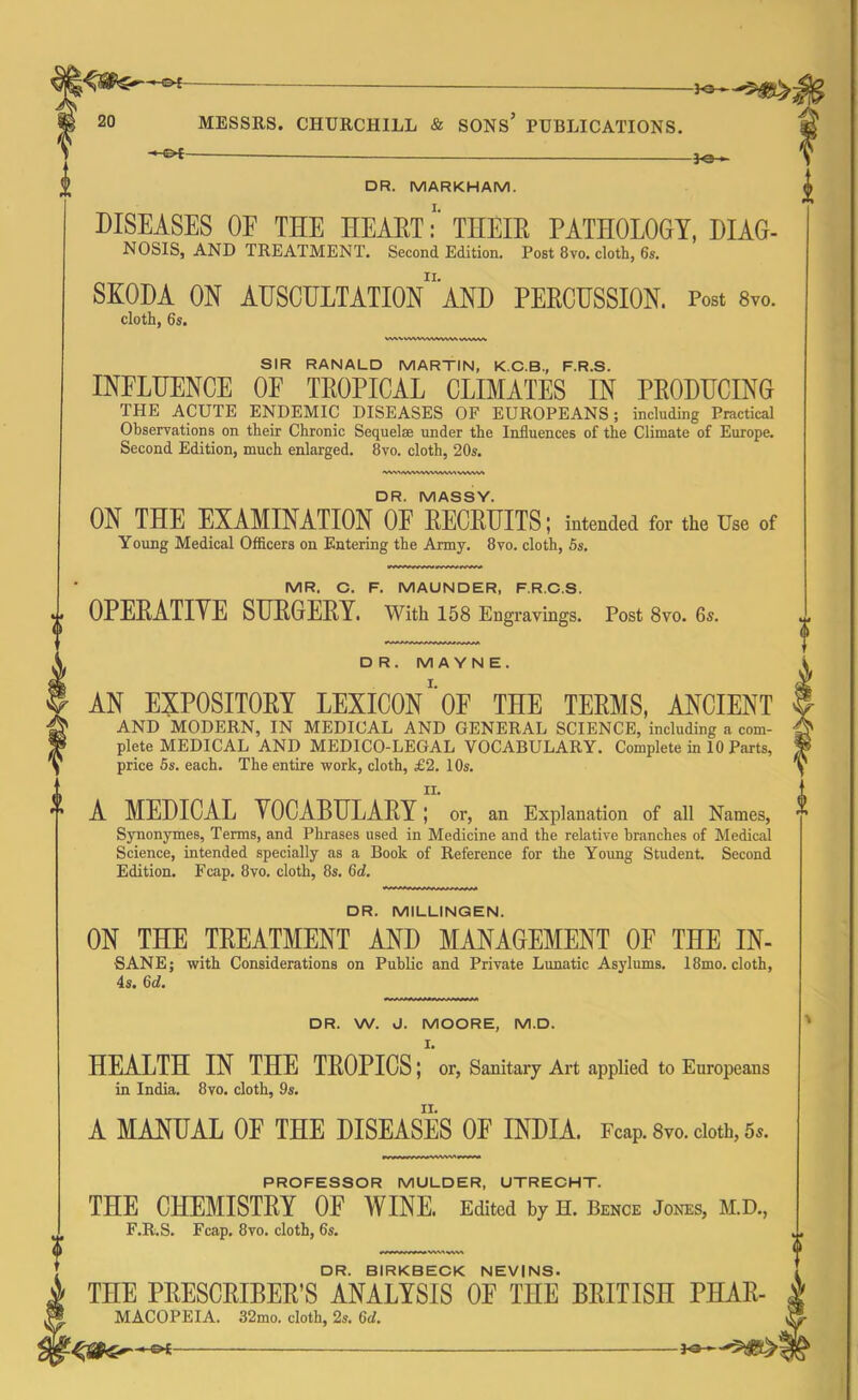 -*-€►£- DR. MARKHAM. DISEASES OF THE HEARTTHEIR PATHOLOGY, DIAG- NOSIS, AND TREATMENT. Second Edition. Post 8vo. cloth, 6s. SKODA ON AUSCULTATION11 AND PERCUSSION. Post 8vo. cloth, 6s. w\vw\wv\wwv\vvwu\ SIR RANALD MARTIN, K.C.B., F.R.S. INELUENCE OF TROPICAL CLIMATES IN PRODUCING THE ACUTE ENDEMIC DISEASES OF EUROPEANS; including Practical Observations on their Chronic Sequelae under the Influences of the Climate of Europe. Second Edition, much enlarged. 8vo. cloth, 20s. ‘wv\/vwwwww»v>wv> DR. W. J. MOORE, M.D. I. HEALTH IN THE TROPICS; or, Sanitary Art applied to Europeans in India. 8vo. cloth, 9s. A MANUAL OP THE DISEASES OF INDIA. Fcap. 8vo. cloth, 5,. PROFESSOR MULDER, UTRECHT. THE CHEMISTRY OE WINE. Edited by H. Bence Jones, M.D., F.R.S. Fcap. 8vo. cloth, 6s. DR. BIRKBECK NEVINS. THE PRESCRIBER’S ANALYSIS OF THE BRITISH PHAR- MACOPEIA. 32mo. cloth, 2s. 6d. DR. MASSY. ON THE EXAMINATION OF RECRUITS; intended for the Use of Young Medical Officers on Entering the Army. 8vo. cloth, 5s. MR. C. F. MAUNDER, F.R.C.S. OPERATIYE SURGERY. With 158 Engravings. Post 8vo. 6s. DR. M A YN E. AN EXPOSITORY LEXICON*OF THE TERMS, ANCIENT AND MODERN, IN MEDICAL AND GENERAL SCIENCE, including a com- plete MEDICAL AND MEDICO-LEGAL VOCABULARY. Complete in 10 Parts, price 5s. each. The entire work, cloth, £2. 10s. IX. A MEDICAL YOCABULARY; or, an Explanation of all Names, Synonymes, Terms, and Phrases used in Medicine and the relative branches of Medical Science, intended specially as a Book of Reference for the Young Student. Second Edition. Fcap. 8vo. cloth, 8s. (id. DR. MILLINGEN. ON THE TREATMENT AND MANAGEMENT OF THE IN- SANE; with Considerations on Public and Private Lunatic Asylums. 18mo. cloth, 4s. 6d. 404^^