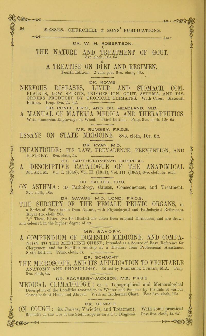 46- i 24 MESSRS. CHURCHILL & SONS’ PUBLICATIONS. -^ot- — }-e— DR. W. H. ROBERTSON. TEE NATURE AND TREATMENT OF GOUT. 8vo. cloth, 10s. (id. A TREATISE ON DIET AND REGIMEN. Fourth Edition. 2 vols. post 8vo. cloth, 12s. DR. ROWE. NERYOUS DISEASES, LITER AND STOMACH C0M- PLAINTS, LOW SPIRITS, INDIGESTION, GOUT, ASTHMA, AND DIS- ORDERS PRODUCED BY TROPICAL CLIMATES. With Cases. Sixteenth Edition. Fcap. 8vo. 2s. (id. -—•vv~'— DR. ROYLE, F.R.S., AND DR. HEADLAND, M.D. A MANUAL OE MATERIA MEDICA AND THERAPEUTICS. With numerous Engravings on Wood. Third Edition. Fcap. 8vo. cloth, 12s. 6d. 1 MR. RUMSEY, F.R.C.S. ESSAYS ON STATE MEDICINE. 8vo. doth, io*. 6d. MwWMVWI DR. RYAN, M.D. INFANTICIDE: its law, prevalence, prevention, and f HISTORY. 8vo. cloth, 5s. ST. BARTHOLOMEW'S HOSPITAL. A DESCRIPTIYE CATALOGUE OE THE ANATOMICAL MUSEUM. Vol. I. (1846), Vol. II. (1851), Vol. III. (1862), 8vo. cloth, 5s. each. DR. SALTER, F.R.S. ON ASTHMA I its Pathology, Causes, Consequences, and Treatment. 8vo. cloth, 10s. DR. SAVAGE, M.D. LOND., F.R.C.S. THE SURGERY OE THE FEMALE PELYIC ORGANS, in a Series of Plates taken from Nature, with Physiological and Pathological References. Royal 4to. cloth, 20s. *** These Plates give 40 Illustrations taken from original Dissections, and are drawn and coloured in the highest degree of art. V%VWWVWNA.WVM \AW MR. SAVORY. A COMPENDIUM OF DOMESTIC MEDICINE, AND C0MPA- NION TO THE MEDICINE CHEST ; intended as a Source of Easy Reference for Clergymen, and for Families residing at a Distance from Professional Assistance. Sixth Edition. 12mo. cloth, 5s. DR. SCHACHT. THE MICROSCOPE, AND ITS APPLICATION TO YEGETAELE ANATOMY AND PHYSIOLOGY. Edited by Frederick Currey, M.A. Fcap. 8vo. cloth, 6s. DR. SCORESBY-JACKSON, M.D., F.R.S.E. MEDICAL CLIMATOLOGY ; or, a Topographical and Meteorological Description of the Localities resorted to in Winter and Summer by J nvalids of various classes both at Home and Abroad. With an Isothermal Chart Post 8vo. cloth, 12s. DR. SEMPLE. ON COUGH : its Causes, Varieties, and Treatment. With some practical Remarks on the Use of the Stethoscope as an aid to Diagnosis. Post 8vo. cloth, 4s. Gd. - 3<s~-