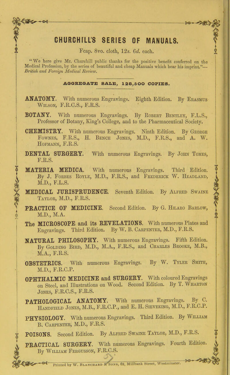 GHURCHILL’S SERIES OF MANUALS. Fcap. 8vo. cloth, 12s. Qd. each. i “We here give Mr. Churchill public thanks for the positive benefit conferred on the Medical Profession, by the series of beautiful and cheap Manuals which bear his imprint.”—■ British and Foreign Medical Review. AGGREGATE SALE, 128,500 COFZES. ANATOMY. With numerous Engravings. Eighth Edition. By Erasmus Wilson, F.R.C.S., F.R.S. BOTANY. With numerous Engravings. By Robert Bentley, F.L.S., Professor of Botany, King’s College, and to the Pharmaceutical Society. CHEMISTRY. With numerous Engravings. Ninth Edition. By George Fownes, F.R.S., H. Bence Jones, M.D., F.R.S., and A. W. Hofmann, F.R.S; DENTAL SURGERY. With numerous Engravings. By John Tomes, F.R.S. 4 * MATERIA MEDICA. With numerous Engravings. Third Edition. (l By J. Forbes Royle, M.D., F.R.S., and Frederick W. Headland, l M.D., F.L.S. || MEDICAL JURISPRUDENCE. Seventh Edition. By Alfred Swaine Taylor, M.D., F.R.S. m PRACTICE OF MEDICINE. Second Edition. By G. Hilaro Barlow, M.D., M.A. <> The MICROSCOPE and its REVELATIONS. With numerous Plates and Engravings. Third Edition. By W. B. Carpenter, M.D., F.R.S. NATURAL PHILOSOPHY. With numerous Engravings. Fifth Edition. By Golding Bird, M.D., M.A., F.R.S., and Charles Brooke, M.B., M.A., F.R.S. OBSTETRICS. With numerous Engravings. By W. Tyler Smith, M.D., F.R.C.P. OPHTHALMIC MEDICINE and SURGERY. With coloured Engravings on Steel, and Illustrations on Wood. Second Edition. By T. Wharton Jones, F.R.C.S., F.R.S. PATHOLOGICAL ANATOMY. With numerous Engravings. By C. Handfield Jones, M.B., F.R.C.P., and E. H. Sieveking, M.D., F.R.C.P. PHYSIOLOGY. With numerous Engravings. Third Edition. By William B. Carpenter, M.D., F.R.S. POISONS. Second Edition. By Alfred Swaine Taylor, M.D., F.R.S. PRACTICAL SURGERY. With numerous Engravings. Fourth Edition. By William Fergusson, F.R.C.S. £>{ Printed by W. Blanchard ^Sons, 62, Millbank Street, Westminster.