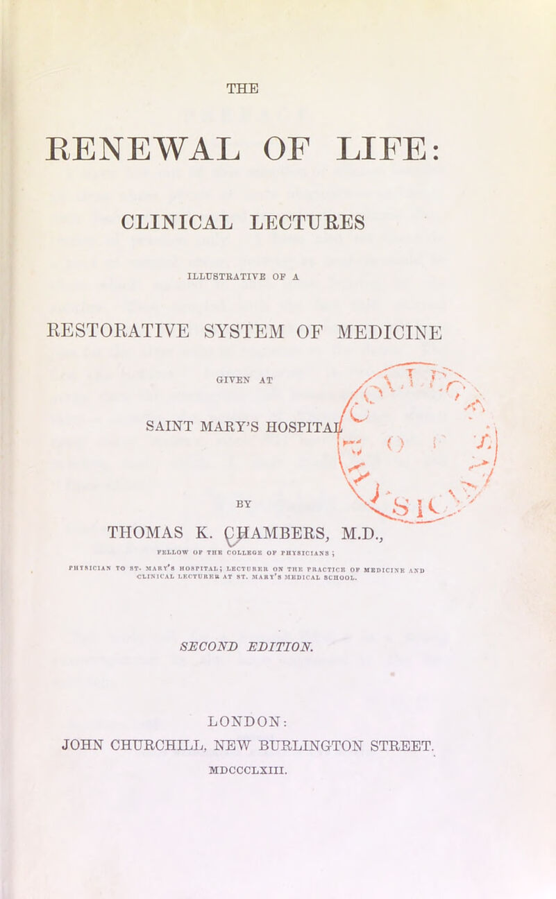 THE RENEWAL OF LIFE: CLINICAL LECTURES ILLUSTRATIVE OF A RESTORATIVE SYSTEM OF MEDICINE THOMAS K. ££AMBERS, M.D., KKLLOW OF TUB COLLEGE OP PHYSICIANS ; PHYSICIAN TO ST- MARY** HOSPITAL; LECTORER ON THE PRACTICE OF MEDICINE AND CLINICAL LECTURER AT ST. MABl’s MEDICAL SCHOOL. SECOND EDITION. LONDON: JOHN CHURCHILL. NEW BURLINGTON STREET. MDCCCLXIII.