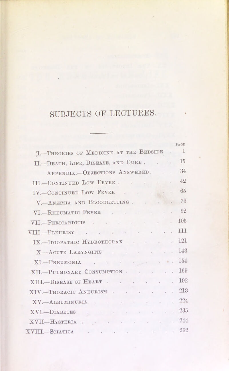 SUBJECTS OF LECTURES. PAGE 1,—Theories of Medicine at the Bedside . 1 II— Death, Life, Disease, and Cure ... 15 Appendix.—Objections Answered . . . 34 ITT,—Continued Low Fever 42 IV.—Continued Low Fever 65 V.—Anasmla and Bloodletting .... 73 VI.—Rheumatic Fever 92 VII.—Pericarditis 165 VIII.—Pleurisy HI IX.—Idiopathic Hydrothorax .... 121 X.—Acute Laryngitis 143 XI.—Pneumonia * • 154 XII—Pulmonary Consumption 169 XIII. —Disease of Heart 192 XIV. —Thoracic Aneurism 213 XV.—Albuminuria 224 XVI.—Diabetes 235 XVII—Hysteria 244 XVni.—Sciatica 262