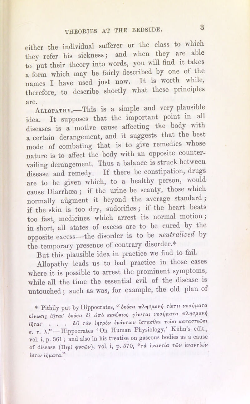 THEORIES AT THE BEDSIDE. either the individual sufferer or the class to which they refer his sickness; and when they are able to put their theory into words, you will find it takes a form which may be fairly described by one of the names I have used just now. It is worth while, therefore, to describe shortly what these principles are. Allopathy.—This is a simple and very plausible idea. It supposes that the important poiut in all diseases is a motive cause affecting the body with a certain derangement, and it suggests that the best mode of combating that is to give remedies whose nature is to affect the body with an opposite counter- vailing derangement. Thus a balance is struck between disease and remedy. If there be constipation, drugs are to be given which, to a healthy person, would cause Diarrhoea ; if the urine be scanty, those which normally augment it beyond the average standard; if the skin is too dry, sudorifics; if the heart beats too fast, medicines which arrest its normal motion; in short, all states of excess are to be cured by the opposite excess—the disorder is to be neutralized by the temporary presence of contrary disorder.* But this plausible idea in practice we find to fail. Allopathy leads us to bad practice in those cases where it is possible to arrest the prominent symptoms, while all the time the essential evil of the disease is untouched; such as wras, lor example, the old plau of * Pithily put by Hippocrates, “ okboa 7rX»j<T/iovj} rkrti vocn'ipara Ktvuoig iijraf okoocl Si aV6 Ktvuoiog yivtrai iW/para TrXjjtr/xovjj ifjrat' . . . h~i tov iijrpbv ivavnov loraaOat roioi Karaonuoi r. x.” — Hippocrates ‘ Ou Human Physiology,’ Kuhn’s edit., vol. i, p. 361; and also in his treatise on gaseous bodies as a cause of disease (Hepi ipvawv), vol. i, p. 570, “ra tvavria tS>v tvavriutv lonv irjpara.”