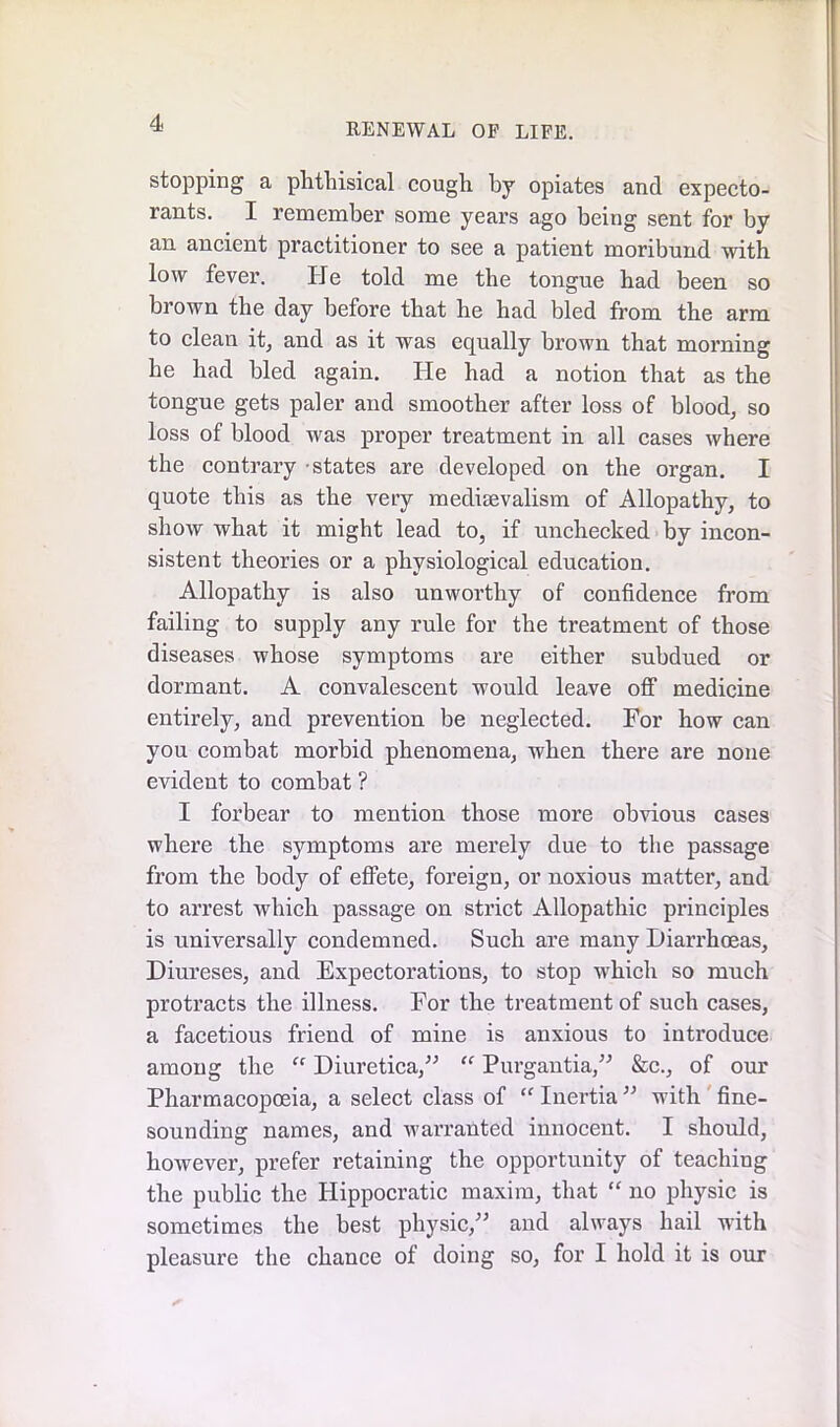 stopping a phthisical cough by opiates and expecto- rants. I remember some years ago being sent for by an ancient practitioner to see a patient moribund with low fever. He told me the tongue had been so brown the day before that he had bled from the arm to clean it, and as it was equally brown that morning he had bled again. He had a notion that as the tongue gets paler and smoother after loss of blood, so loss of blood was proper treatment in all cases where the contrary -states are developed on the organ. I quote this as the very medievalism of Allopathy, to show what it might lead to, if unchecked by incon- sistent theories or a physiological education. Allopathy is also unworthy of confidence from failing to supply any rule for the treatment of those diseases whose symptoms are either subdued or dormant. A convalescent would leave off medicine entirely, and prevention be neglected. For how can you combat morbid phenomena, when there are none evident to combat ? I forbear to mention those more obvious cases where the symptoms are merely due to the passage from the body of effete, foreign, or noxious matter, and to arrest which passage on strict Allopathic principles is universally condemned. Such are many Diarrhoeas, Diureses, and Expectorations, to stop which so much protracts the illness. For the treatment of such cases, a facetious friend of mine is anxious to introduce among the “ Diuretica,” “ Purgantia,” &c., of our Pharmacopoeia, a select class of “ Inertia ” with fine- sounding names, and warranted innocent. I should, however, prefer retaining the opportunity of teaching the public the Hippocratic maxim, that “ no physic is sometimes the best physic,” and always hail with pleasure the chance of doing so, for I hold it is our