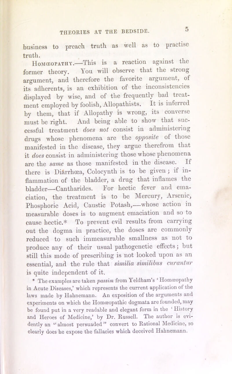 business to preach truth as well as to pi active truth. Homceopathy.—This is a reaction against the former theory. You will observe that the strong argument, and therefore the favorite argument, of its adherents, is an exhibition of the inconsistencies displayed by wise, and of the frequently had treat- ment employed by foolish, Allopathists. It is infened by them, that if Allopathy is wrong, its converse must be right. And being able to show that suc- cessful treatment does not consist in administering drugs whose phenomena are the opposite of those manifested in the disease, they argue therefrom that it does consist in administering those whose phenomena are the same as those manifested in the disease. If there is Diarrhoea, Colocynth is to be given ; if in- flammation of the bladder, a drug that inflames the bladder—Cantliarides. For hectic fever and ema- ciation, the treatment is to be Mercury, Arsenic, Phosphoric Acid, Caustic Potash,—whose action in measurable doses is to augment emaciation and so to cause hectic.* To prevent evil results from carrying out the dogma in practice, the doses are commonly reduced to such immeasurable smallness as not to produce any of their usual pathogenetic effects; hut still this mode of prescribing is not looked upon as an essential, and the rule that similia similibus curantur is quite independent of it. * The examples are taken passim from Yeldham’s * Homoeopathy in Acute Diseases,’ which represents the current application of the laws made by Hahnemann. An exposition of the arguments and experiments on which the Homoeopathic dogmata are founded, may be found put in a very readable and elegant form in the ‘ History and Heroes of Medicine,’ by Dr. Russell. The author is evi- dently an “ almost persuaded ” convert to Rational Medicine, so clearly does he expose the fallacies which deceived Hahnemann.
