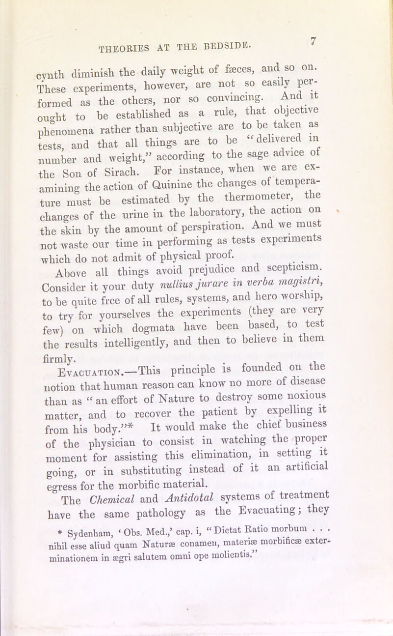 THEORIES at the bedside. cvnth diminish the daily weight of faces, and so on. These experiments, however, are not so easi y pei- formed as the others, nor so convincing. And it ou'dit to be established as a rule, that objective phenomena rather than subjective are to be taken as tests, and that all things are to be -delivered in number and weight,” according to the sage advice of the Son of Sirach. For instance, when we are ex- amining the action of Quinine the changes of tempera- ture must be estimated by the thermometer, the changes of the urine in the laboratory, the action on the skin by the amount of perspiration. And we must not waste our time in performing as tests experiments which do not admit of physical proof. Above all things avoid prejudice and scepticism. Consider it your duty nullius jurare in verba magistn, to be quite free of all rules, systems, and hero worship, to try for yourselves the experiments (they are very few) on which dogmata have been based, to test the results intelligently, and then to believe in them firmly. . . Evacuation.—This principle is founded on the notion that human reason can know no more of disease than as “ an effort of Nature to destroy some noxious matter, and to recover the patient by expelling it from his body.”* It would make the chief business of the physician to consist in watching the proper moment for assisting this elimination, in setting it going, or in substituting instead of it an artificial egress for the morbific material. ” The Chemical and Antidotal systems of treatment have the same pathology as the Evacuating; they * Sydenham, ‘ Obs. Med.,’ cap. i, “ Dictat Ratio morbum . . . nihil esse aliud quam Naturae conamen, material morbific® exter- minationem in ®gri salutem omni ope molientis.”