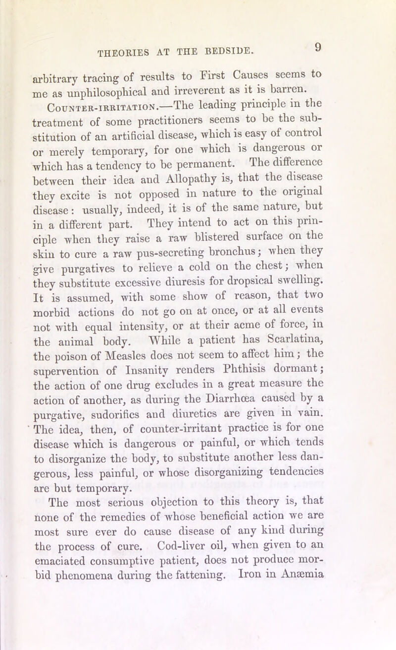 arbitrary tracing of results to First Causes seems to me as unphilosopbical and irreverent as it is banen. Counter-irritation.—The leading principle in the treatment of some practitioners seems to be the sub- stitution of an artificial disease, which is easy of control or merely temporary, for one which is dangerous or which has a tendency to be permanent. The difference between their idea and Allopathy is, that the disease they excite is not opposed in nature to the original disease: usually, indeed, it is of the same nature, but in a different part. They intend to act on this piin- ciple when they raise a raw blistered surface on the skin to cure a raw pus-secreting bronchus; when they give purgatives to relieve a cold on the chest; when they substitute excessive diuresis for dropsical swelling. It is assumed, with some show of reason, that two morbid actions do not go on at once, or at all events not with equal intensity, or at their acme of force, in the animal body. While a patient has Scarlatina, the poison of Measles does not seem to affect him; the supervention of Insanity renders Phthisis dormant; the action of one drug excludes in a great measure the action of another, as during the Diarrhoea caused by a purgative, sudorifics and diuretics are given in vain. The idea, then, of counter-irritant practice is for one disease which is dangerous or painful, or which tends to disorganize the body, to substitute another less dan- gerous, less painful, or whose disorganizing tendencies are but temporary. The most serious objection to this theory is, that none of the remedies of whose beneficial action we are most sure ever do cause disease of any kind during the process of cure. Cod-liver oil, when given to an emaciated consumptive patient, does not produce mor- bid phenomena during the fattening. Iron in Amemia