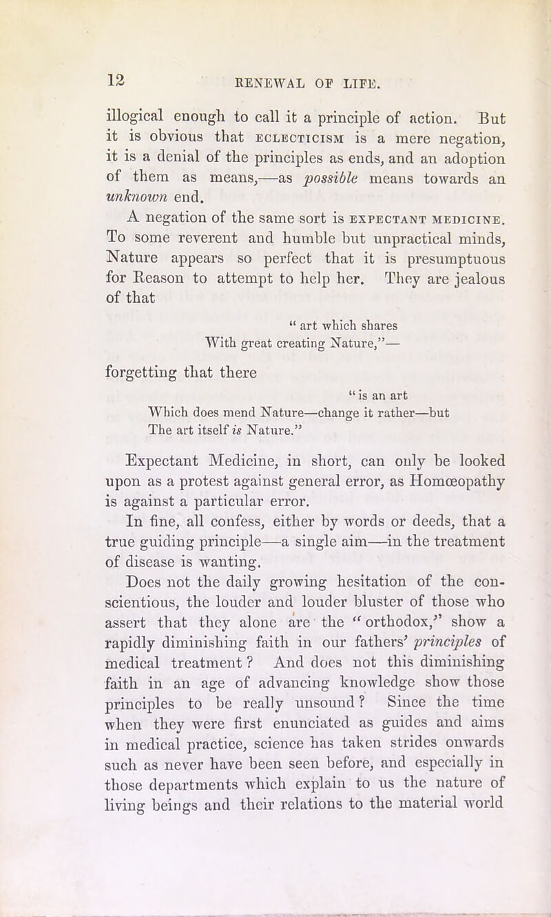 illogical enough to call it a principle of action. But it is obvious that eclecticism is a mere negation, it is a denial of the principles as ends, and an adoption of them as means,—as possible means towards an unknown end. A negation of the same sort is expectant medicine. To some reverent and humble but unpractical minds. Nature appears so perfect that it is presumptuous for Reason to attempt to help her. They are jealous of that “ art which shares With great creating Nature,”— forgetting that there “ is an art Which does mend Nature—change it rather—but The art itself is Nature.” Expectant Medicine, in short, can ouly be looked upon as a protest against general error, as Homoeopathy is against a particular error. In fine, all confess, either by words or deeds, that a true guiding principle—a single aim—in the treatment of disease is wanting. Does not the daily growing hesitation of the con- scientious, the louder and louder bluster of those who assert that they alone are the “ orthodox/’ show a rapidly diminishing faith in our fathers’ principles of medical treatment ? And does not this diminishing faith in an age of advancing knoivledge show those principles to be really unsound ? Since the time when they were first enunciated as guides and aims in medical practice, science has taken strides onwards such as never have been seen before, and especially in those departments which explain to us the nature of living beings and their relations to the material world